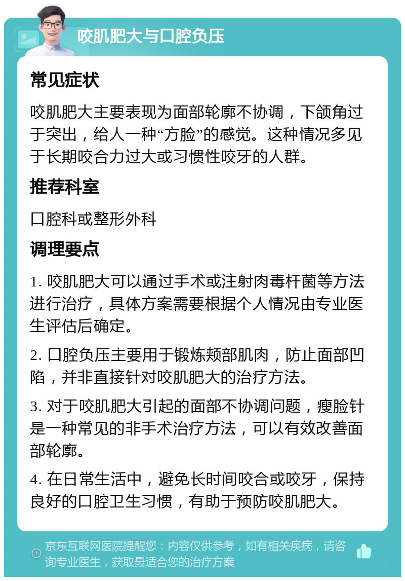 咬肌肥大与口腔负压 常见症状 咬肌肥大主要表现为面部轮廓不协调，下颌角过于突出，给人一种“方脸”的感觉。这种情况多见于长期咬合力过大或习惯性咬牙的人群。 推荐科室 口腔科或整形外科 调理要点 1. 咬肌肥大可以通过手术或注射肉毒杆菌等方法进行治疗，具体方案需要根据个人情况由专业医生评估后确定。 2. 口腔负压主要用于锻炼颊部肌肉，防止面部凹陷，并非直接针对咬肌肥大的治疗方法。 3. 对于咬肌肥大引起的面部不协调问题，瘦脸针是一种常见的非手术治疗方法，可以有效改善面部轮廓。 4. 在日常生活中，避免长时间咬合或咬牙，保持良好的口腔卫生习惯，有助于预防咬肌肥大。