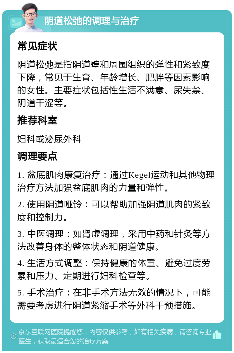 阴道松弛的调理与治疗 常见症状 阴道松弛是指阴道壁和周围组织的弹性和紧致度下降，常见于生育、年龄增长、肥胖等因素影响的女性。主要症状包括性生活不满意、尿失禁、阴道干涩等。 推荐科室 妇科或泌尿外科 调理要点 1. 盆底肌肉康复治疗：通过Kegel运动和其他物理治疗方法加强盆底肌肉的力量和弹性。 2. 使用阴道哑铃：可以帮助加强阴道肌肉的紧致度和控制力。 3. 中医调理：如肾虚调理，采用中药和针灸等方法改善身体的整体状态和阴道健康。 4. 生活方式调整：保持健康的体重、避免过度劳累和压力、定期进行妇科检查等。 5. 手术治疗：在非手术方法无效的情况下，可能需要考虑进行阴道紧缩手术等外科干预措施。