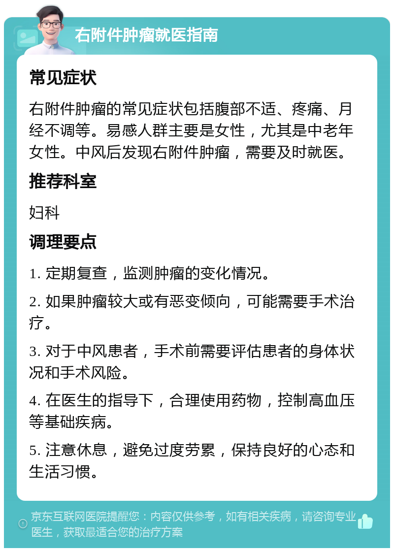 右附件肿瘤就医指南 常见症状 右附件肿瘤的常见症状包括腹部不适、疼痛、月经不调等。易感人群主要是女性，尤其是中老年女性。中风后发现右附件肿瘤，需要及时就医。 推荐科室 妇科 调理要点 1. 定期复查，监测肿瘤的变化情况。 2. 如果肿瘤较大或有恶变倾向，可能需要手术治疗。 3. 对于中风患者，手术前需要评估患者的身体状况和手术风险。 4. 在医生的指导下，合理使用药物，控制高血压等基础疾病。 5. 注意休息，避免过度劳累，保持良好的心态和生活习惯。