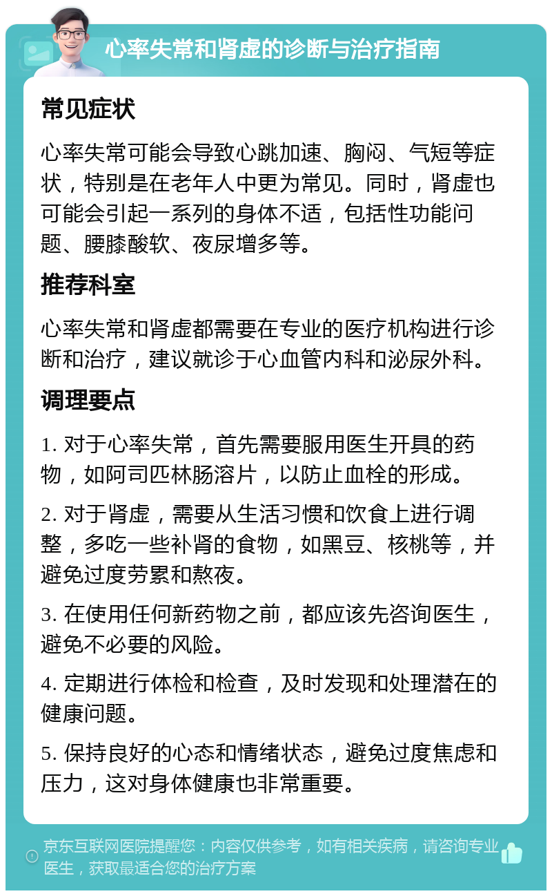 心率失常和肾虚的诊断与治疗指南 常见症状 心率失常可能会导致心跳加速、胸闷、气短等症状，特别是在老年人中更为常见。同时，肾虚也可能会引起一系列的身体不适，包括性功能问题、腰膝酸软、夜尿增多等。 推荐科室 心率失常和肾虚都需要在专业的医疗机构进行诊断和治疗，建议就诊于心血管内科和泌尿外科。 调理要点 1. 对于心率失常，首先需要服用医生开具的药物，如阿司匹林肠溶片，以防止血栓的形成。 2. 对于肾虚，需要从生活习惯和饮食上进行调整，多吃一些补肾的食物，如黑豆、核桃等，并避免过度劳累和熬夜。 3. 在使用任何新药物之前，都应该先咨询医生，避免不必要的风险。 4. 定期进行体检和检查，及时发现和处理潜在的健康问题。 5. 保持良好的心态和情绪状态，避免过度焦虑和压力，这对身体健康也非常重要。