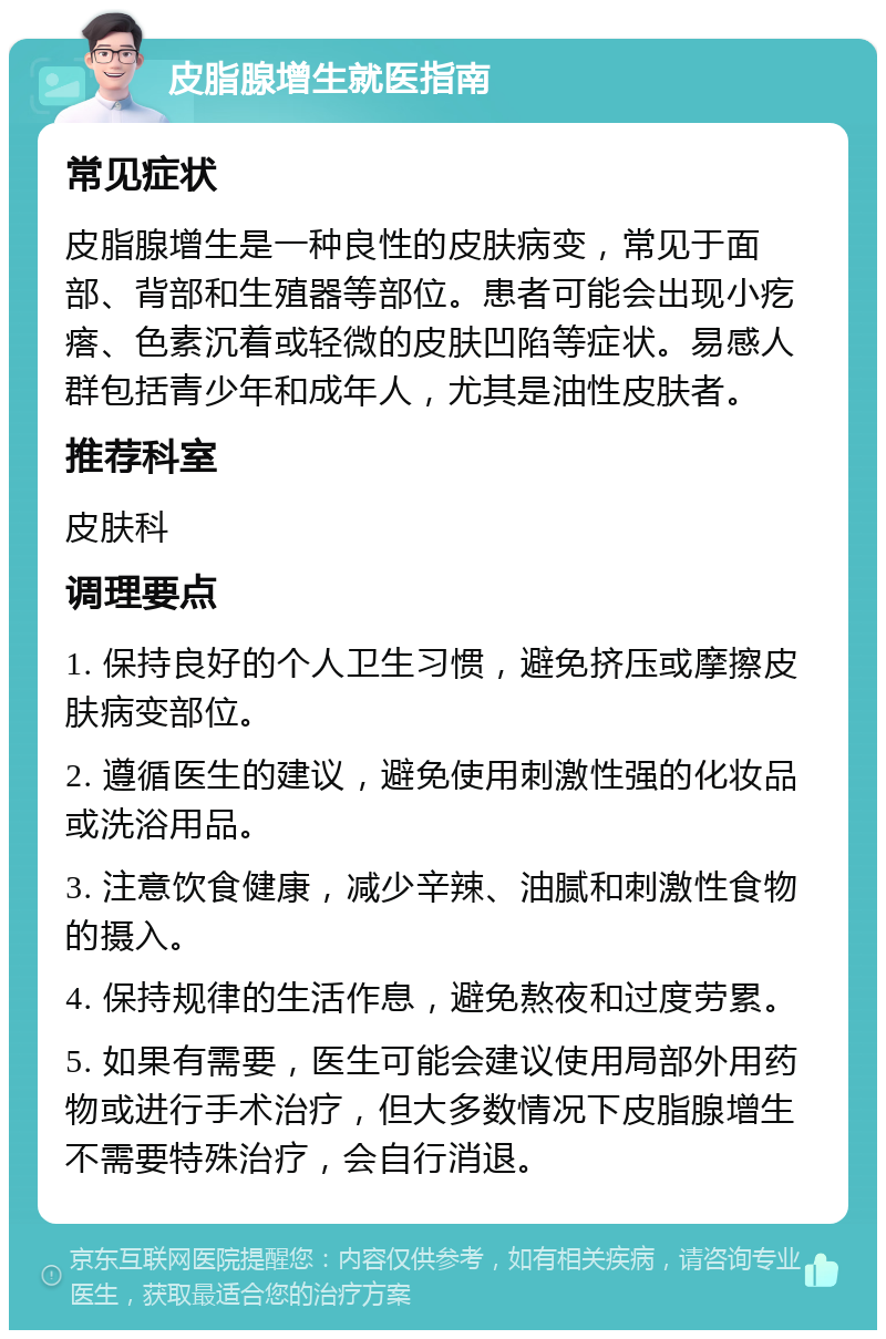 皮脂腺增生就医指南 常见症状 皮脂腺增生是一种良性的皮肤病变，常见于面部、背部和生殖器等部位。患者可能会出现小疙瘩、色素沉着或轻微的皮肤凹陷等症状。易感人群包括青少年和成年人，尤其是油性皮肤者。 推荐科室 皮肤科 调理要点 1. 保持良好的个人卫生习惯，避免挤压或摩擦皮肤病变部位。 2. 遵循医生的建议，避免使用刺激性强的化妆品或洗浴用品。 3. 注意饮食健康，减少辛辣、油腻和刺激性食物的摄入。 4. 保持规律的生活作息，避免熬夜和过度劳累。 5. 如果有需要，医生可能会建议使用局部外用药物或进行手术治疗，但大多数情况下皮脂腺增生不需要特殊治疗，会自行消退。