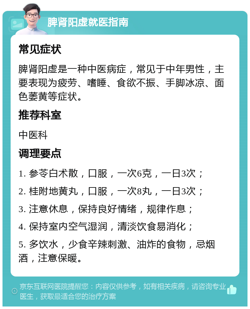 脾肾阳虚就医指南 常见症状 脾肾阳虚是一种中医病症，常见于中年男性，主要表现为疲劳、嗜睡、食欲不振、手脚冰凉、面色萎黄等症状。 推荐科室 中医科 调理要点 1. 参苓白术散，口服，一次6克，一日3次； 2. 桂附地黄丸，口服，一次8丸，一日3次； 3. 注意休息，保持良好情绪，规律作息； 4. 保持室内空气湿润，清淡饮食易消化； 5. 多饮水，少食辛辣刺激、油炸的食物，忌烟酒，注意保暖。