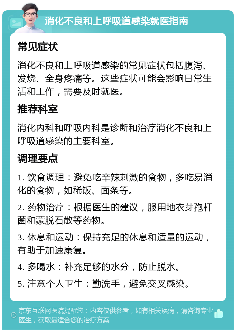 消化不良和上呼吸道感染就医指南 常见症状 消化不良和上呼吸道感染的常见症状包括腹泻、发烧、全身疼痛等。这些症状可能会影响日常生活和工作，需要及时就医。 推荐科室 消化内科和呼吸内科是诊断和治疗消化不良和上呼吸道感染的主要科室。 调理要点 1. 饮食调理：避免吃辛辣刺激的食物，多吃易消化的食物，如稀饭、面条等。 2. 药物治疗：根据医生的建议，服用地衣芽孢杆菌和蒙脱石散等药物。 3. 休息和运动：保持充足的休息和适量的运动，有助于加速康复。 4. 多喝水：补充足够的水分，防止脱水。 5. 注意个人卫生：勤洗手，避免交叉感染。