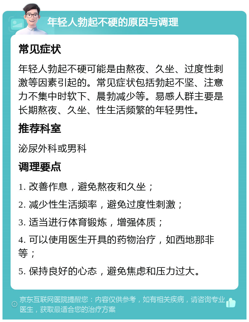 年轻人勃起不硬的原因与调理 常见症状 年轻人勃起不硬可能是由熬夜、久坐、过度性刺激等因素引起的。常见症状包括勃起不坚、注意力不集中时软下、晨勃减少等。易感人群主要是长期熬夜、久坐、性生活频繁的年轻男性。 推荐科室 泌尿外科或男科 调理要点 1. 改善作息，避免熬夜和久坐； 2. 减少性生活频率，避免过度性刺激； 3. 适当进行体育锻炼，增强体质； 4. 可以使用医生开具的药物治疗，如西地那非等； 5. 保持良好的心态，避免焦虑和压力过大。