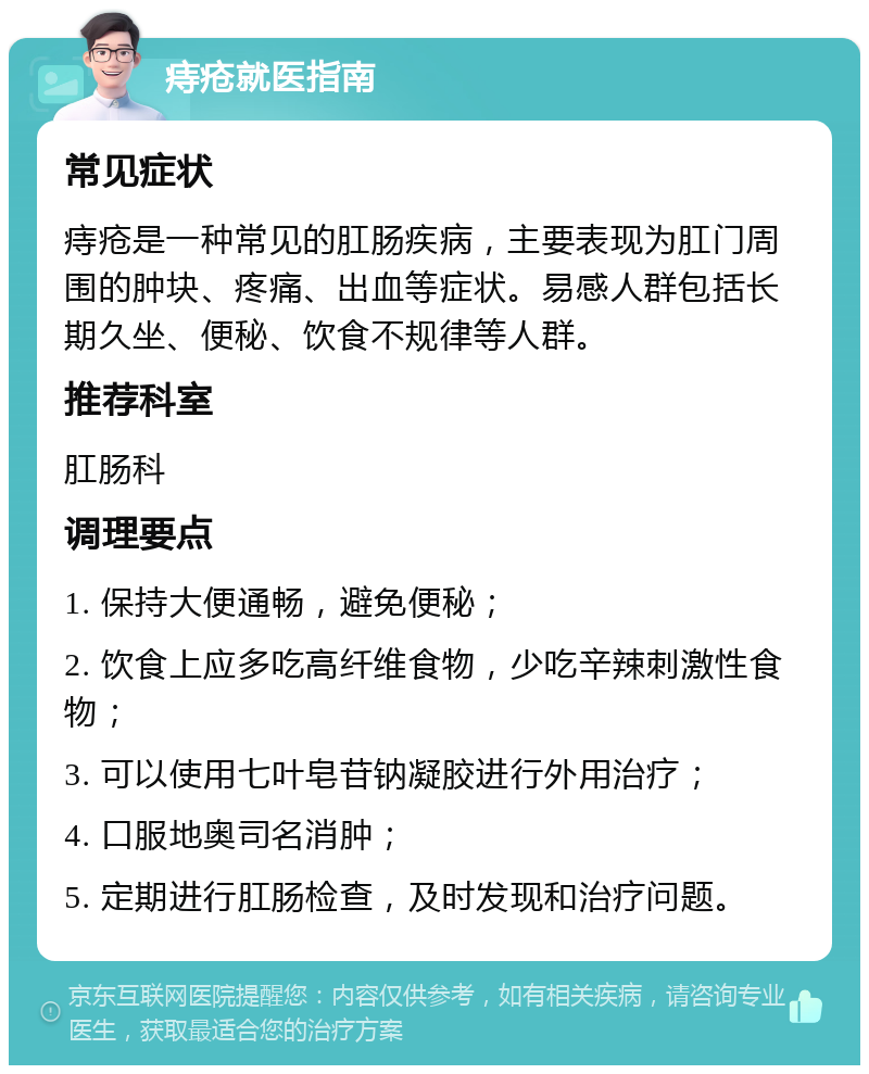 痔疮就医指南 常见症状 痔疮是一种常见的肛肠疾病，主要表现为肛门周围的肿块、疼痛、出血等症状。易感人群包括长期久坐、便秘、饮食不规律等人群。 推荐科室 肛肠科 调理要点 1. 保持大便通畅，避免便秘； 2. 饮食上应多吃高纤维食物，少吃辛辣刺激性食物； 3. 可以使用七叶皂苷钠凝胶进行外用治疗； 4. 口服地奥司名消肿； 5. 定期进行肛肠检查，及时发现和治疗问题。