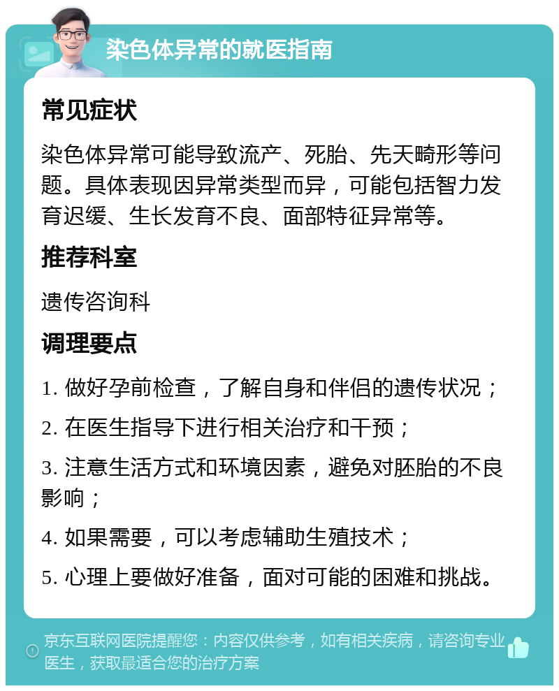 染色体异常的就医指南 常见症状 染色体异常可能导致流产、死胎、先天畸形等问题。具体表现因异常类型而异，可能包括智力发育迟缓、生长发育不良、面部特征异常等。 推荐科室 遗传咨询科 调理要点 1. 做好孕前检查，了解自身和伴侣的遗传状况； 2. 在医生指导下进行相关治疗和干预； 3. 注意生活方式和环境因素，避免对胚胎的不良影响； 4. 如果需要，可以考虑辅助生殖技术； 5. 心理上要做好准备，面对可能的困难和挑战。