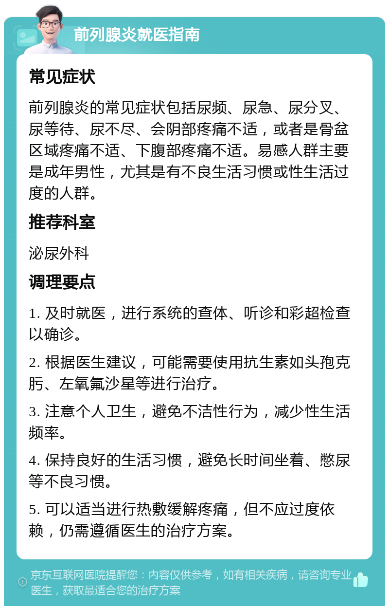 前列腺炎就医指南 常见症状 前列腺炎的常见症状包括尿频、尿急、尿分叉、尿等待、尿不尽、会阴部疼痛不适，或者是骨盆区域疼痛不适、下腹部疼痛不适。易感人群主要是成年男性，尤其是有不良生活习惯或性生活过度的人群。 推荐科室 泌尿外科 调理要点 1. 及时就医，进行系统的查体、听诊和彩超检查以确诊。 2. 根据医生建议，可能需要使用抗生素如头孢克肟、左氧氟沙星等进行治疗。 3. 注意个人卫生，避免不洁性行为，减少性生活频率。 4. 保持良好的生活习惯，避免长时间坐着、憋尿等不良习惯。 5. 可以适当进行热敷缓解疼痛，但不应过度依赖，仍需遵循医生的治疗方案。