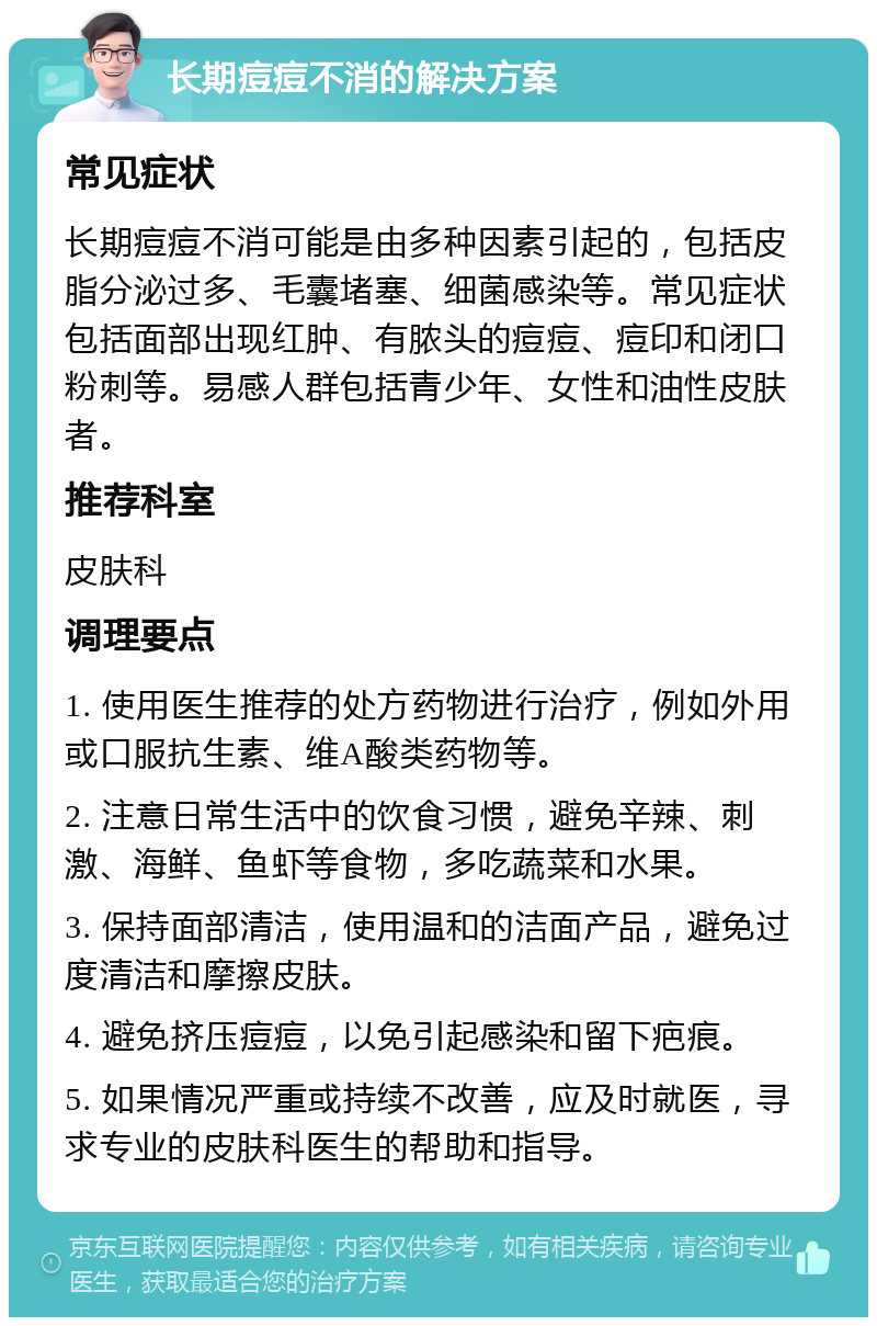 长期痘痘不消的解决方案 常见症状 长期痘痘不消可能是由多种因素引起的，包括皮脂分泌过多、毛囊堵塞、细菌感染等。常见症状包括面部出现红肿、有脓头的痘痘、痘印和闭口粉刺等。易感人群包括青少年、女性和油性皮肤者。 推荐科室 皮肤科 调理要点 1. 使用医生推荐的处方药物进行治疗，例如外用或口服抗生素、维A酸类药物等。 2. 注意日常生活中的饮食习惯，避免辛辣、刺激、海鲜、鱼虾等食物，多吃蔬菜和水果。 3. 保持面部清洁，使用温和的洁面产品，避免过度清洁和摩擦皮肤。 4. 避免挤压痘痘，以免引起感染和留下疤痕。 5. 如果情况严重或持续不改善，应及时就医，寻求专业的皮肤科医生的帮助和指导。