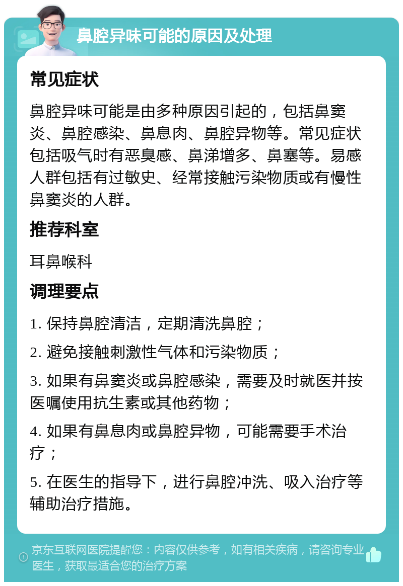 鼻腔异味可能的原因及处理 常见症状 鼻腔异味可能是由多种原因引起的，包括鼻窦炎、鼻腔感染、鼻息肉、鼻腔异物等。常见症状包括吸气时有恶臭感、鼻涕增多、鼻塞等。易感人群包括有过敏史、经常接触污染物质或有慢性鼻窦炎的人群。 推荐科室 耳鼻喉科 调理要点 1. 保持鼻腔清洁，定期清洗鼻腔； 2. 避免接触刺激性气体和污染物质； 3. 如果有鼻窦炎或鼻腔感染，需要及时就医并按医嘱使用抗生素或其他药物； 4. 如果有鼻息肉或鼻腔异物，可能需要手术治疗； 5. 在医生的指导下，进行鼻腔冲洗、吸入治疗等辅助治疗措施。