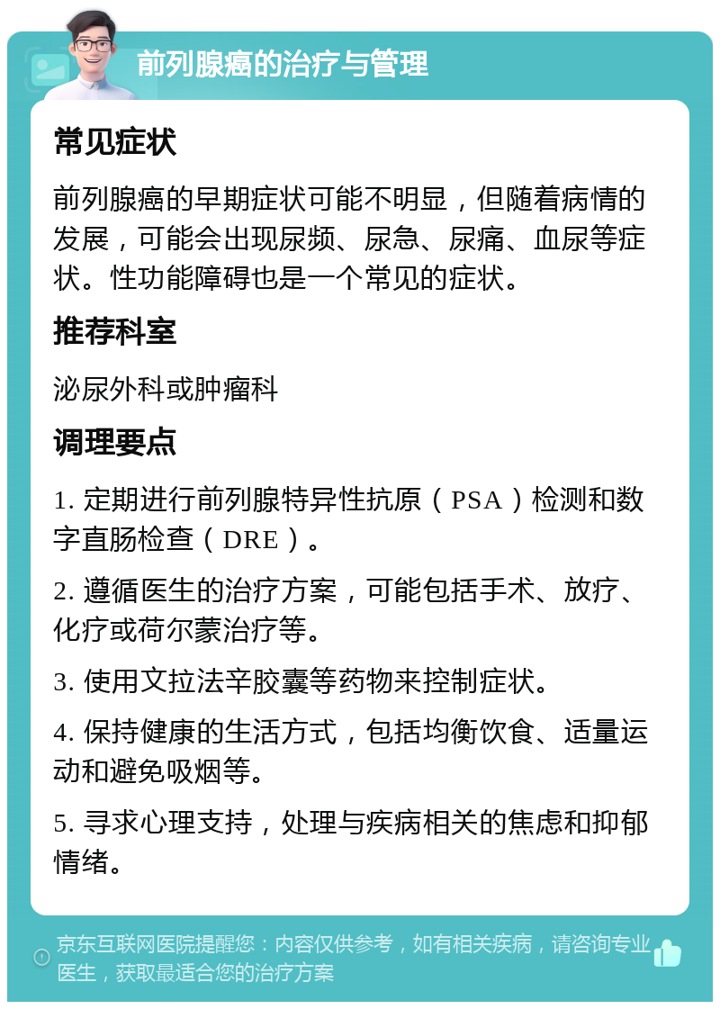 前列腺癌的治疗与管理 常见症状 前列腺癌的早期症状可能不明显，但随着病情的发展，可能会出现尿频、尿急、尿痛、血尿等症状。性功能障碍也是一个常见的症状。 推荐科室 泌尿外科或肿瘤科 调理要点 1. 定期进行前列腺特异性抗原（PSA）检测和数字直肠检查（DRE）。 2. 遵循医生的治疗方案，可能包括手术、放疗、化疗或荷尔蒙治疗等。 3. 使用文拉法辛胶囊等药物来控制症状。 4. 保持健康的生活方式，包括均衡饮食、适量运动和避免吸烟等。 5. 寻求心理支持，处理与疾病相关的焦虑和抑郁情绪。