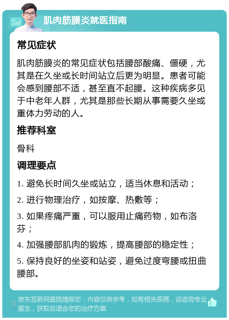 肌肉筋膜炎就医指南 常见症状 肌肉筋膜炎的常见症状包括腰部酸痛、僵硬，尤其是在久坐或长时间站立后更为明显。患者可能会感到腰部不适，甚至直不起腰。这种疾病多见于中老年人群，尤其是那些长期从事需要久坐或重体力劳动的人。 推荐科室 骨科 调理要点 1. 避免长时间久坐或站立，适当休息和活动； 2. 进行物理治疗，如按摩、热敷等； 3. 如果疼痛严重，可以服用止痛药物，如布洛芬； 4. 加强腰部肌肉的锻炼，提高腰部的稳定性； 5. 保持良好的坐姿和站姿，避免过度弯腰或扭曲腰部。