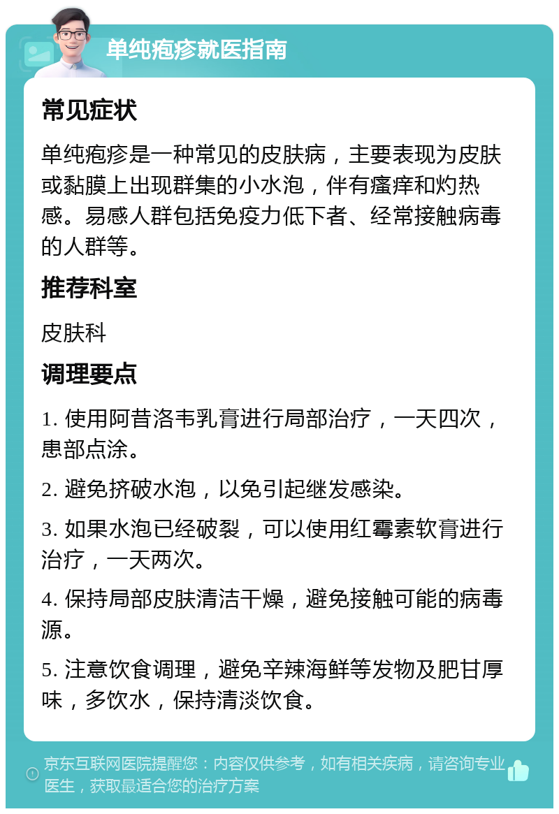 单纯疱疹就医指南 常见症状 单纯疱疹是一种常见的皮肤病，主要表现为皮肤或黏膜上出现群集的小水泡，伴有瘙痒和灼热感。易感人群包括免疫力低下者、经常接触病毒的人群等。 推荐科室 皮肤科 调理要点 1. 使用阿昔洛韦乳膏进行局部治疗，一天四次，患部点涂。 2. 避免挤破水泡，以免引起继发感染。 3. 如果水泡已经破裂，可以使用红霉素软膏进行治疗，一天两次。 4. 保持局部皮肤清洁干燥，避免接触可能的病毒源。 5. 注意饮食调理，避免辛辣海鲜等发物及肥甘厚味，多饮水，保持清淡饮食。