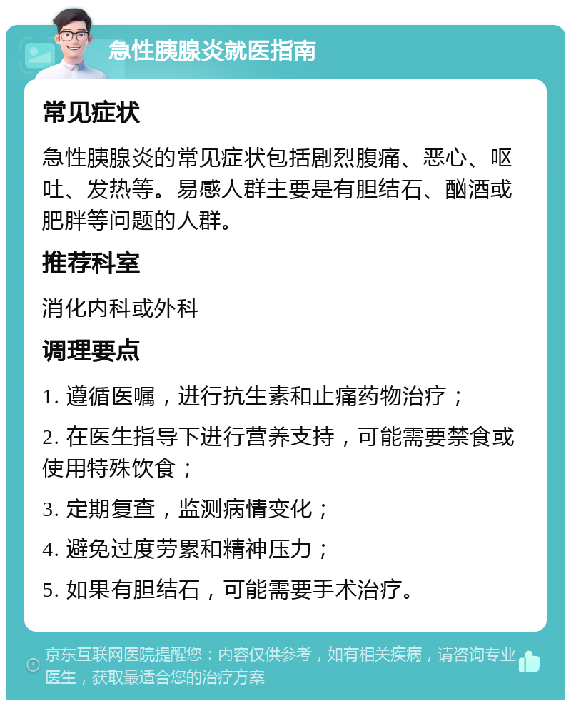 急性胰腺炎就医指南 常见症状 急性胰腺炎的常见症状包括剧烈腹痛、恶心、呕吐、发热等。易感人群主要是有胆结石、酗酒或肥胖等问题的人群。 推荐科室 消化内科或外科 调理要点 1. 遵循医嘱，进行抗生素和止痛药物治疗； 2. 在医生指导下进行营养支持，可能需要禁食或使用特殊饮食； 3. 定期复查，监测病情变化； 4. 避免过度劳累和精神压力； 5. 如果有胆结石，可能需要手术治疗。