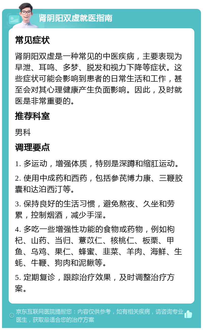 肾阴阳双虚就医指南 常见症状 肾阴阳双虚是一种常见的中医疾病，主要表现为早泄、耳鸣、多梦、脱发和视力下降等症状。这些症状可能会影响到患者的日常生活和工作，甚至会对其心理健康产生负面影响。因此，及时就医是非常重要的。 推荐科室 男科 调理要点 1. 多运动，增强体质，特别是深蹲和缩肛运动。 2. 使用中成药和西药，包括参芪博力康、三鞭胶囊和达泊西汀等。 3. 保持良好的生活习惯，避免熬夜、久坐和劳累，控制烟酒，减少手淫。 4. 多吃一些增强性功能的食物或药物，例如枸杞、山药、当归、薏苡仁、核桃仁、板栗、甲鱼、乌鸡、果仁、蜂蜜、韭菜、羊肉、海鲜、生蚝、牛鞭、狗肉和泥鳅等。 5. 定期复诊，跟踪治疗效果，及时调整治疗方案。