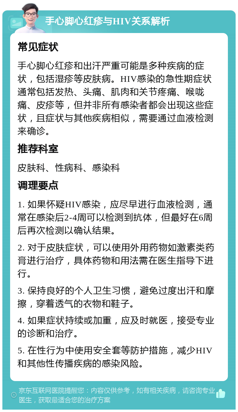 手心脚心红疹与HIV关系解析 常见症状 手心脚心红疹和出汗严重可能是多种疾病的症状，包括湿疹等皮肤病。HIV感染的急性期症状通常包括发热、头痛、肌肉和关节疼痛、喉咙痛、皮疹等，但并非所有感染者都会出现这些症状，且症状与其他疾病相似，需要通过血液检测来确诊。 推荐科室 皮肤科、性病科、感染科 调理要点 1. 如果怀疑HIV感染，应尽早进行血液检测，通常在感染后2-4周可以检测到抗体，但最好在6周后再次检测以确认结果。 2. 对于皮肤症状，可以使用外用药物如激素类药膏进行治疗，具体药物和用法需在医生指导下进行。 3. 保持良好的个人卫生习惯，避免过度出汗和摩擦，穿着透气的衣物和鞋子。 4. 如果症状持续或加重，应及时就医，接受专业的诊断和治疗。 5. 在性行为中使用安全套等防护措施，减少HIV和其他性传播疾病的感染风险。