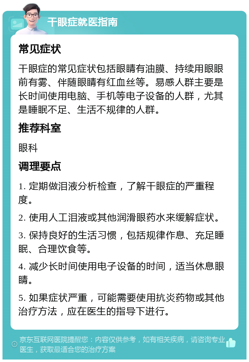 干眼症就医指南 常见症状 干眼症的常见症状包括眼睛有油膜、持续用眼眼前有雾、伴随眼睛有红血丝等。易感人群主要是长时间使用电脑、手机等电子设备的人群，尤其是睡眠不足、生活不规律的人群。 推荐科室 眼科 调理要点 1. 定期做泪液分析检查，了解干眼症的严重程度。 2. 使用人工泪液或其他润滑眼药水来缓解症状。 3. 保持良好的生活习惯，包括规律作息、充足睡眠、合理饮食等。 4. 减少长时间使用电子设备的时间，适当休息眼睛。 5. 如果症状严重，可能需要使用抗炎药物或其他治疗方法，应在医生的指导下进行。