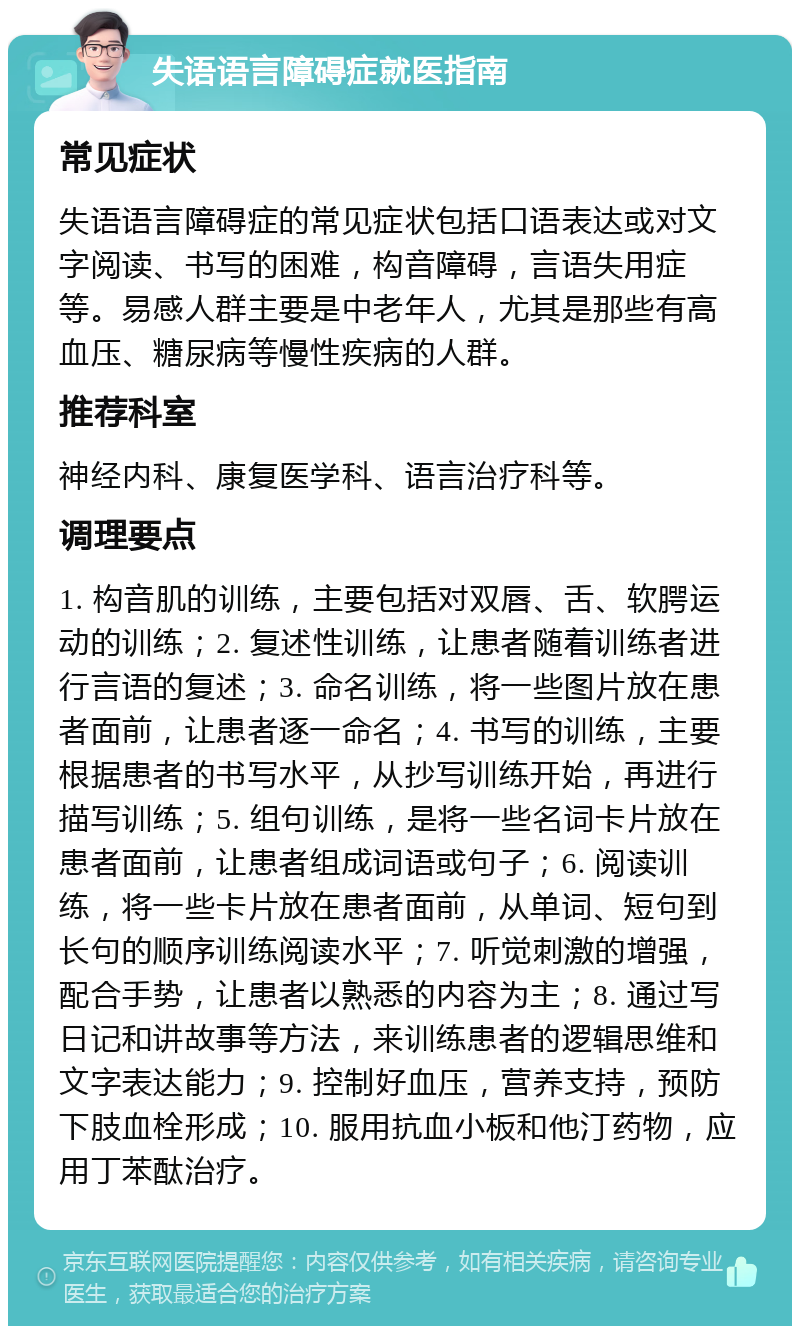 失语语言障碍症就医指南 常见症状 失语语言障碍症的常见症状包括口语表达或对文字阅读、书写的困难，构音障碍，言语失用症等。易感人群主要是中老年人，尤其是那些有高血压、糖尿病等慢性疾病的人群。 推荐科室 神经内科、康复医学科、语言治疗科等。 调理要点 1. 构音肌的训练，主要包括对双唇、舌、软腭运动的训练；2. 复述性训练，让患者随着训练者进行言语的复述；3. 命名训练，将一些图片放在患者面前，让患者逐一命名；4. 书写的训练，主要根据患者的书写水平，从抄写训练开始，再进行描写训练；5. 组句训练，是将一些名词卡片放在患者面前，让患者组成词语或句子；6. 阅读训练，将一些卡片放在患者面前，从单词、短句到长句的顺序训练阅读水平；7. 听觉刺激的增强，配合手势，让患者以熟悉的内容为主；8. 通过写日记和讲故事等方法，来训练患者的逻辑思维和文字表达能力；9. 控制好血压，营养支持，预防下肢血栓形成；10. 服用抗血小板和他汀药物，应用丁苯酞治疗。