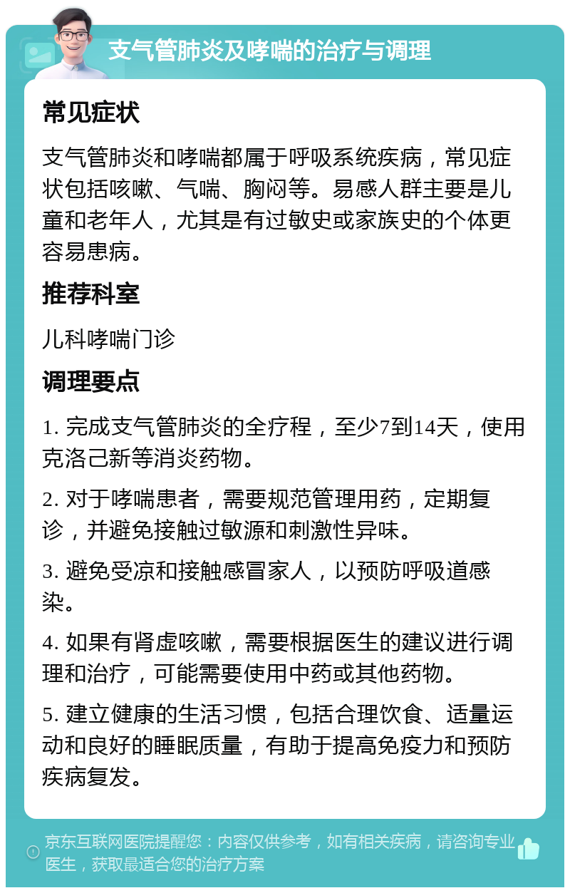 支气管肺炎及哮喘的治疗与调理 常见症状 支气管肺炎和哮喘都属于呼吸系统疾病，常见症状包括咳嗽、气喘、胸闷等。易感人群主要是儿童和老年人，尤其是有过敏史或家族史的个体更容易患病。 推荐科室 儿科哮喘门诊 调理要点 1. 完成支气管肺炎的全疗程，至少7到14天，使用克洛己新等消炎药物。 2. 对于哮喘患者，需要规范管理用药，定期复诊，并避免接触过敏源和刺激性异味。 3. 避免受凉和接触感冒家人，以预防呼吸道感染。 4. 如果有肾虚咳嗽，需要根据医生的建议进行调理和治疗，可能需要使用中药或其他药物。 5. 建立健康的生活习惯，包括合理饮食、适量运动和良好的睡眠质量，有助于提高免疫力和预防疾病复发。