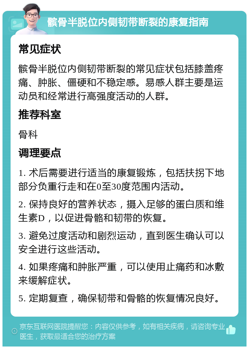 髌骨半脱位内侧韧带断裂的康复指南 常见症状 髌骨半脱位内侧韧带断裂的常见症状包括膝盖疼痛、肿胀、僵硬和不稳定感。易感人群主要是运动员和经常进行高强度活动的人群。 推荐科室 骨科 调理要点 1. 术后需要进行适当的康复锻炼，包括扶拐下地部分负重行走和在0至30度范围内活动。 2. 保持良好的营养状态，摄入足够的蛋白质和维生素D，以促进骨骼和韧带的恢复。 3. 避免过度活动和剧烈运动，直到医生确认可以安全进行这些活动。 4. 如果疼痛和肿胀严重，可以使用止痛药和冰敷来缓解症状。 5. 定期复查，确保韧带和骨骼的恢复情况良好。