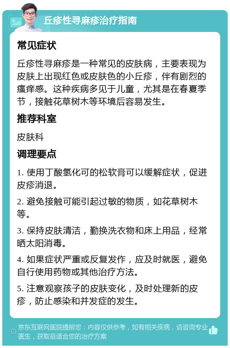 丘疹性寻麻疹治疗指南 常见症状 丘疹性寻麻疹是一种常见的皮肤病，主要表现为皮肤上出现红色或皮肤色的小丘疹，伴有剧烈的瘙痒感。这种疾病多见于儿童，尤其是在春夏季节，接触花草树木等环境后容易发生。 推荐科室 皮肤科 调理要点 1. 使用丁酸氢化可的松软膏可以缓解症状，促进皮疹消退。 2. 避免接触可能引起过敏的物质，如花草树木等。 3. 保持皮肤清洁，勤换洗衣物和床上用品，经常晒太阳消毒。 4. 如果症状严重或反复发作，应及时就医，避免自行使用药物或其他治疗方法。 5. 注意观察孩子的皮肤变化，及时处理新的皮疹，防止感染和并发症的发生。