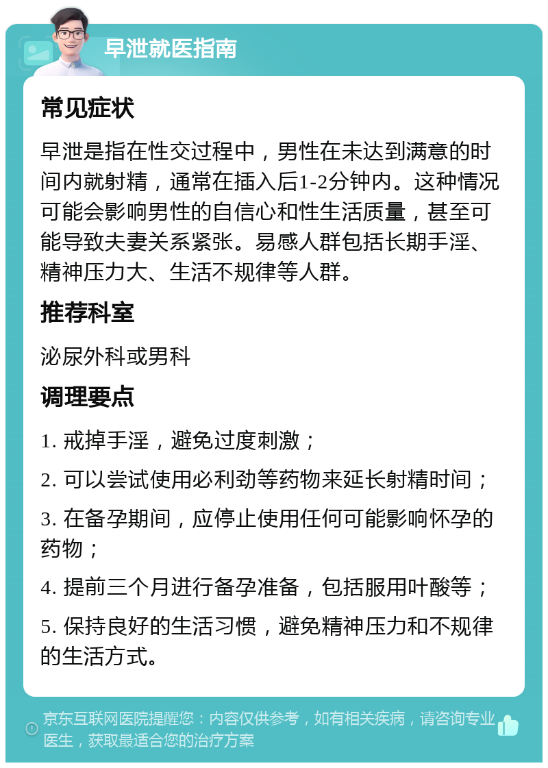 早泄就医指南 常见症状 早泄是指在性交过程中，男性在未达到满意的时间内就射精，通常在插入后1-2分钟内。这种情况可能会影响男性的自信心和性生活质量，甚至可能导致夫妻关系紧张。易感人群包括长期手淫、精神压力大、生活不规律等人群。 推荐科室 泌尿外科或男科 调理要点 1. 戒掉手淫，避免过度刺激； 2. 可以尝试使用必利劲等药物来延长射精时间； 3. 在备孕期间，应停止使用任何可能影响怀孕的药物； 4. 提前三个月进行备孕准备，包括服用叶酸等； 5. 保持良好的生活习惯，避免精神压力和不规律的生活方式。