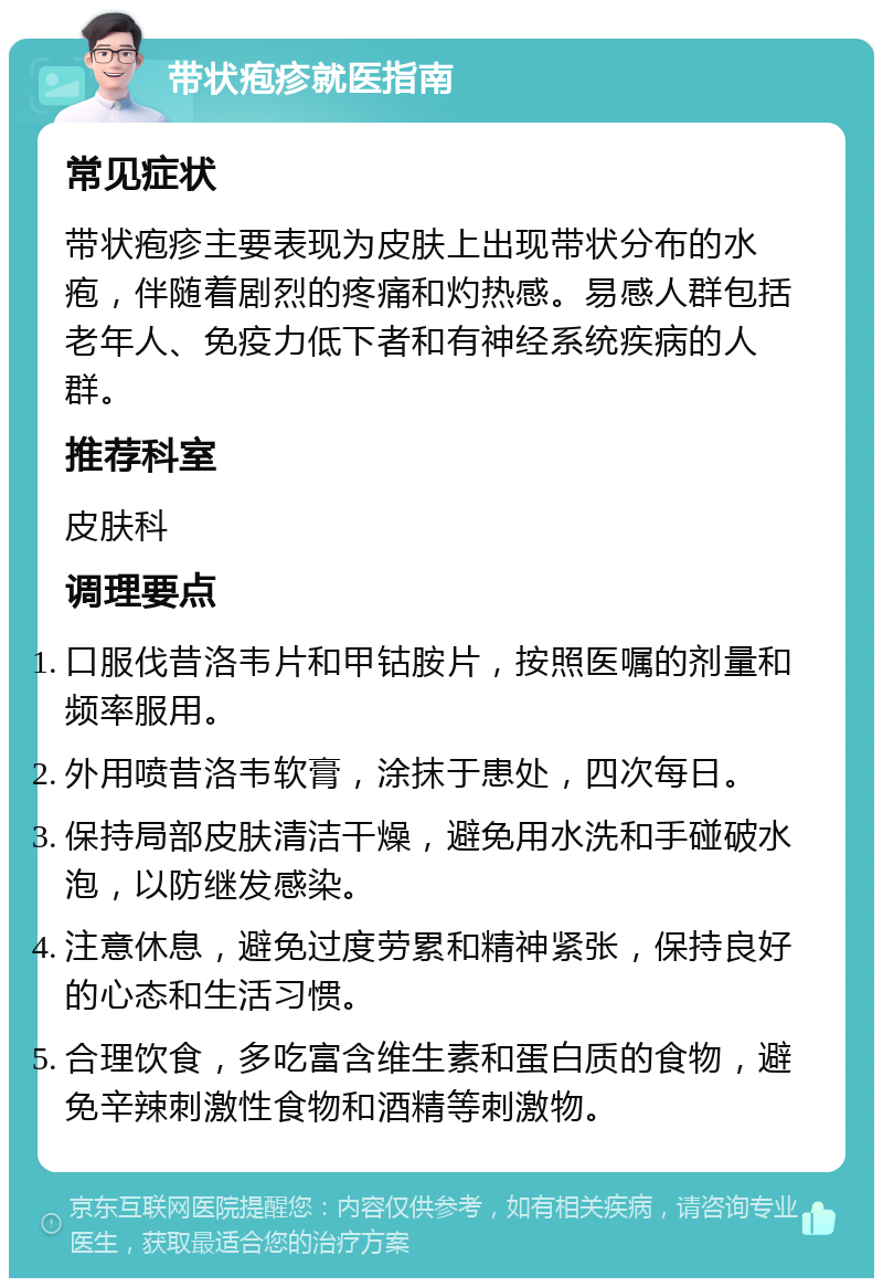 带状疱疹就医指南 常见症状 带状疱疹主要表现为皮肤上出现带状分布的水疱，伴随着剧烈的疼痛和灼热感。易感人群包括老年人、免疫力低下者和有神经系统疾病的人群。 推荐科室 皮肤科 调理要点 口服伐昔洛韦片和甲钴胺片，按照医嘱的剂量和频率服用。 外用喷昔洛韦软膏，涂抹于患处，四次每日。 保持局部皮肤清洁干燥，避免用水洗和手碰破水泡，以防继发感染。 注意休息，避免过度劳累和精神紧张，保持良好的心态和生活习惯。 合理饮食，多吃富含维生素和蛋白质的食物，避免辛辣刺激性食物和酒精等刺激物。