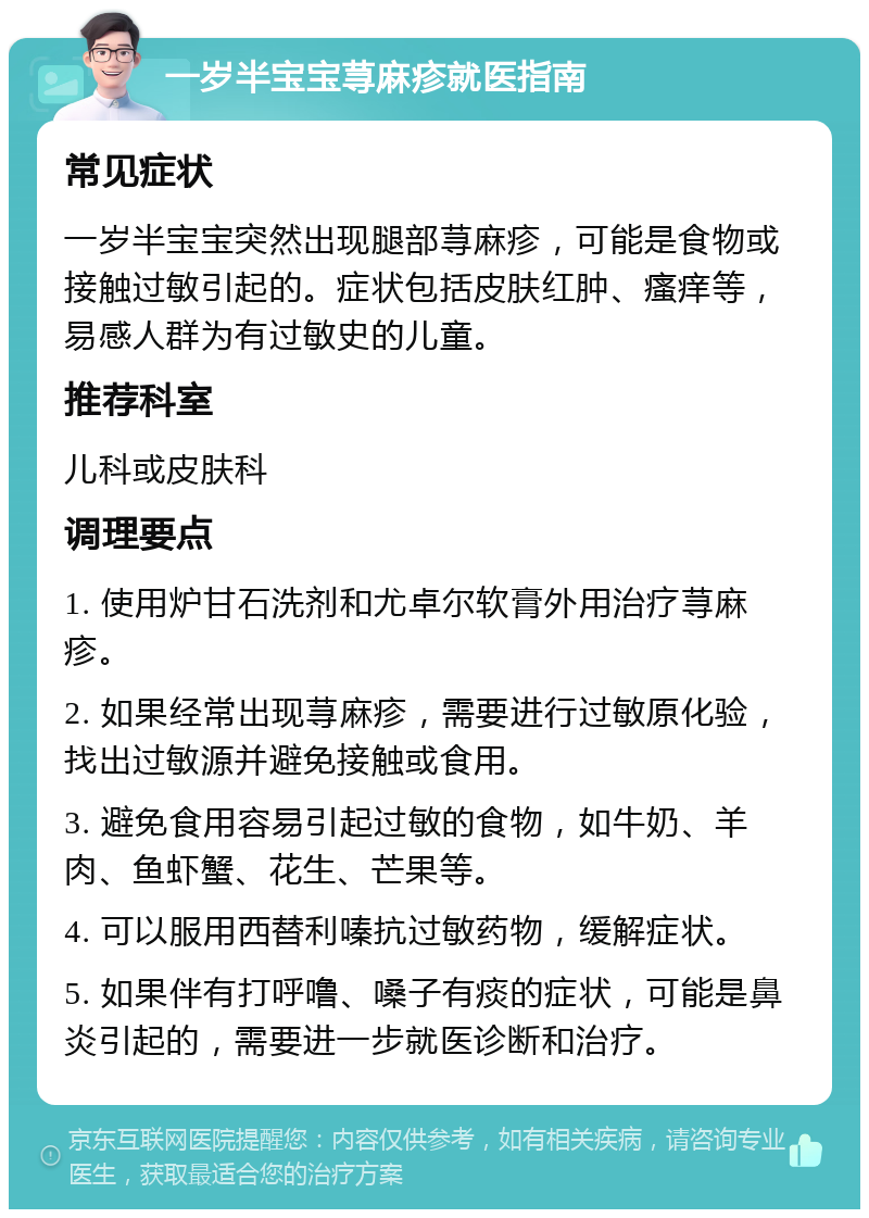 一岁半宝宝荨麻疹就医指南 常见症状 一岁半宝宝突然出现腿部荨麻疹，可能是食物或接触过敏引起的。症状包括皮肤红肿、瘙痒等，易感人群为有过敏史的儿童。 推荐科室 儿科或皮肤科 调理要点 1. 使用炉甘石洗剂和尤卓尔软膏外用治疗荨麻疹。 2. 如果经常出现荨麻疹，需要进行过敏原化验，找出过敏源并避免接触或食用。 3. 避免食用容易引起过敏的食物，如牛奶、羊肉、鱼虾蟹、花生、芒果等。 4. 可以服用西替利嗪抗过敏药物，缓解症状。 5. 如果伴有打呼噜、嗓子有痰的症状，可能是鼻炎引起的，需要进一步就医诊断和治疗。