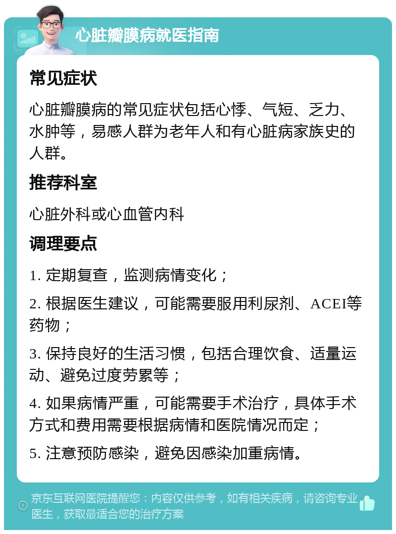 心脏瓣膜病就医指南 常见症状 心脏瓣膜病的常见症状包括心悸、气短、乏力、水肿等，易感人群为老年人和有心脏病家族史的人群。 推荐科室 心脏外科或心血管内科 调理要点 1. 定期复查，监测病情变化； 2. 根据医生建议，可能需要服用利尿剂、ACEI等药物； 3. 保持良好的生活习惯，包括合理饮食、适量运动、避免过度劳累等； 4. 如果病情严重，可能需要手术治疗，具体手术方式和费用需要根据病情和医院情况而定； 5. 注意预防感染，避免因感染加重病情。