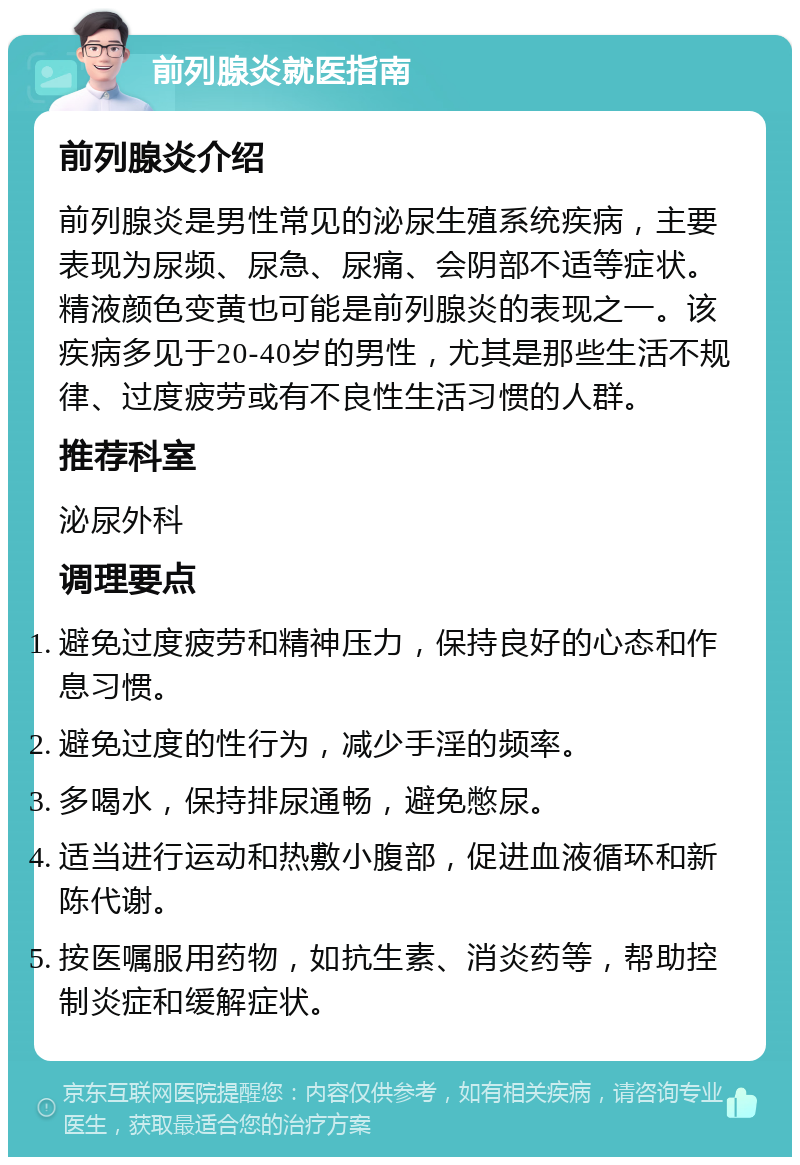 前列腺炎就医指南 前列腺炎介绍 前列腺炎是男性常见的泌尿生殖系统疾病，主要表现为尿频、尿急、尿痛、会阴部不适等症状。精液颜色变黄也可能是前列腺炎的表现之一。该疾病多见于20-40岁的男性，尤其是那些生活不规律、过度疲劳或有不良性生活习惯的人群。 推荐科室 泌尿外科 调理要点 避免过度疲劳和精神压力，保持良好的心态和作息习惯。 避免过度的性行为，减少手淫的频率。 多喝水，保持排尿通畅，避免憋尿。 适当进行运动和热敷小腹部，促进血液循环和新陈代谢。 按医嘱服用药物，如抗生素、消炎药等，帮助控制炎症和缓解症状。