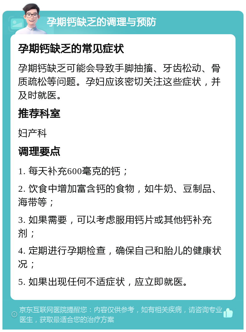 孕期钙缺乏的调理与预防 孕期钙缺乏的常见症状 孕期钙缺乏可能会导致手脚抽搐、牙齿松动、骨质疏松等问题。孕妇应该密切关注这些症状，并及时就医。 推荐科室 妇产科 调理要点 1. 每天补充600毫克的钙； 2. 饮食中增加富含钙的食物，如牛奶、豆制品、海带等； 3. 如果需要，可以考虑服用钙片或其他钙补充剂； 4. 定期进行孕期检查，确保自己和胎儿的健康状况； 5. 如果出现任何不适症状，应立即就医。