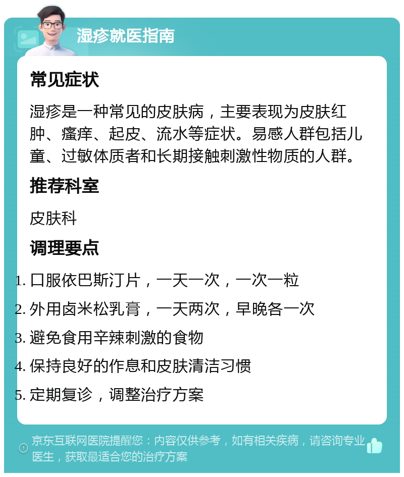 湿疹就医指南 常见症状 湿疹是一种常见的皮肤病，主要表现为皮肤红肿、瘙痒、起皮、流水等症状。易感人群包括儿童、过敏体质者和长期接触刺激性物质的人群。 推荐科室 皮肤科 调理要点 口服依巴斯汀片，一天一次，一次一粒 外用卤米松乳膏，一天两次，早晚各一次 避免食用辛辣刺激的食物 保持良好的作息和皮肤清洁习惯 定期复诊，调整治疗方案