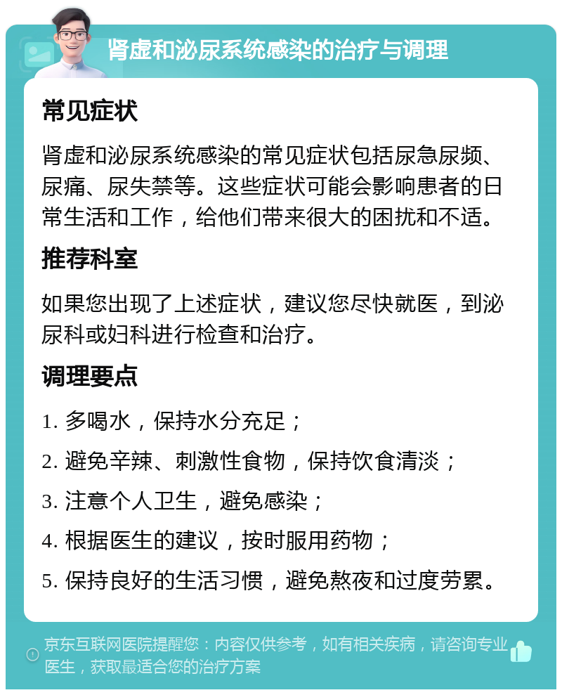 肾虚和泌尿系统感染的治疗与调理 常见症状 肾虚和泌尿系统感染的常见症状包括尿急尿频、尿痛、尿失禁等。这些症状可能会影响患者的日常生活和工作，给他们带来很大的困扰和不适。 推荐科室 如果您出现了上述症状，建议您尽快就医，到泌尿科或妇科进行检查和治疗。 调理要点 1. 多喝水，保持水分充足； 2. 避免辛辣、刺激性食物，保持饮食清淡； 3. 注意个人卫生，避免感染； 4. 根据医生的建议，按时服用药物； 5. 保持良好的生活习惯，避免熬夜和过度劳累。