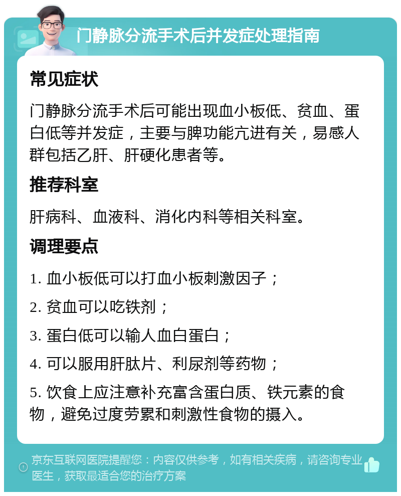 门静脉分流手术后并发症处理指南 常见症状 门静脉分流手术后可能出现血小板低、贫血、蛋白低等并发症，主要与脾功能亢进有关，易感人群包括乙肝、肝硬化患者等。 推荐科室 肝病科、血液科、消化内科等相关科室。 调理要点 1. 血小板低可以打血小板刺激因子； 2. 贫血可以吃铁剂； 3. 蛋白低可以输人血白蛋白； 4. 可以服用肝肽片、利尿剂等药物； 5. 饮食上应注意补充富含蛋白质、铁元素的食物，避免过度劳累和刺激性食物的摄入。