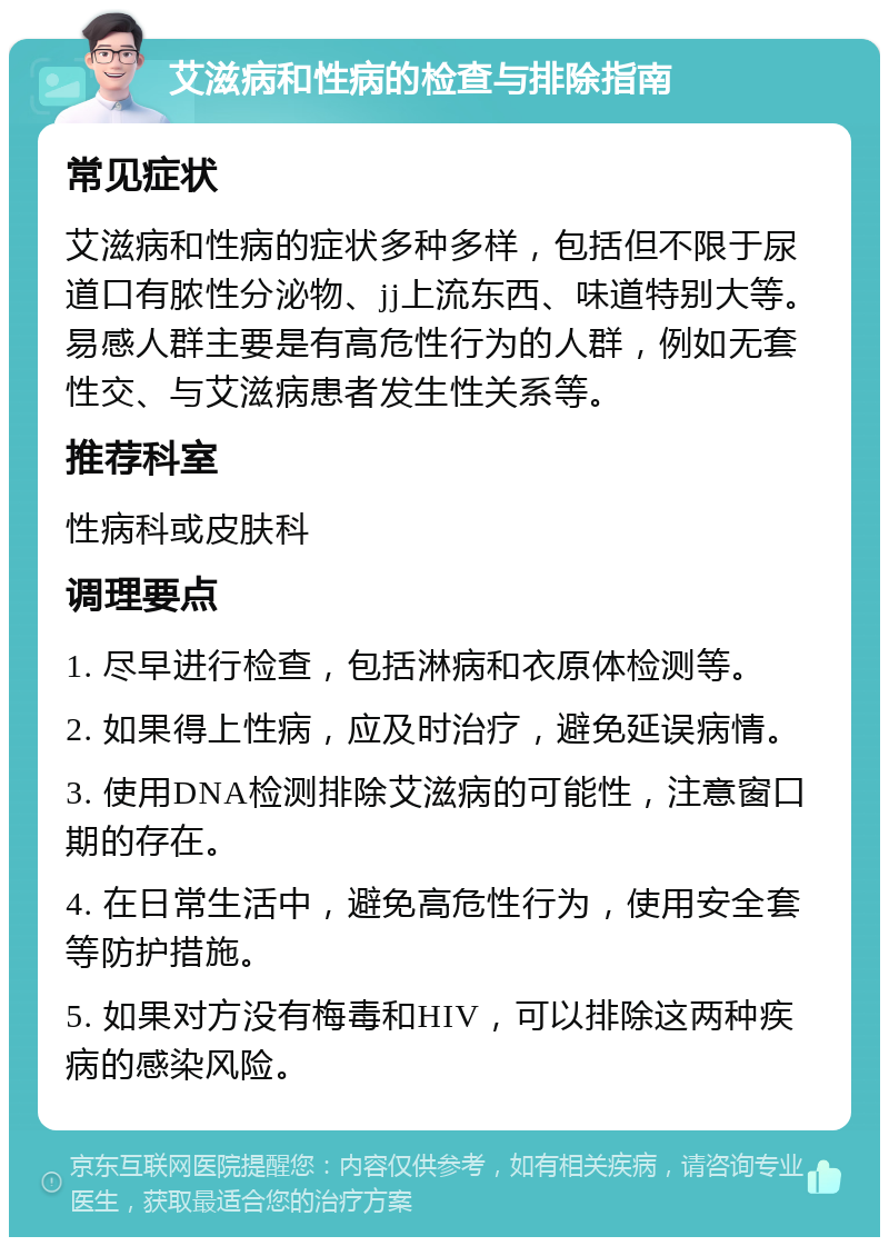 艾滋病和性病的检查与排除指南 常见症状 艾滋病和性病的症状多种多样，包括但不限于尿道口有脓性分泌物、jj上流东西、味道特别大等。易感人群主要是有高危性行为的人群，例如无套性交、与艾滋病患者发生性关系等。 推荐科室 性病科或皮肤科 调理要点 1. 尽早进行检查，包括淋病和衣原体检测等。 2. 如果得上性病，应及时治疗，避免延误病情。 3. 使用DNA检测排除艾滋病的可能性，注意窗口期的存在。 4. 在日常生活中，避免高危性行为，使用安全套等防护措施。 5. 如果对方没有梅毒和HIV，可以排除这两种疾病的感染风险。