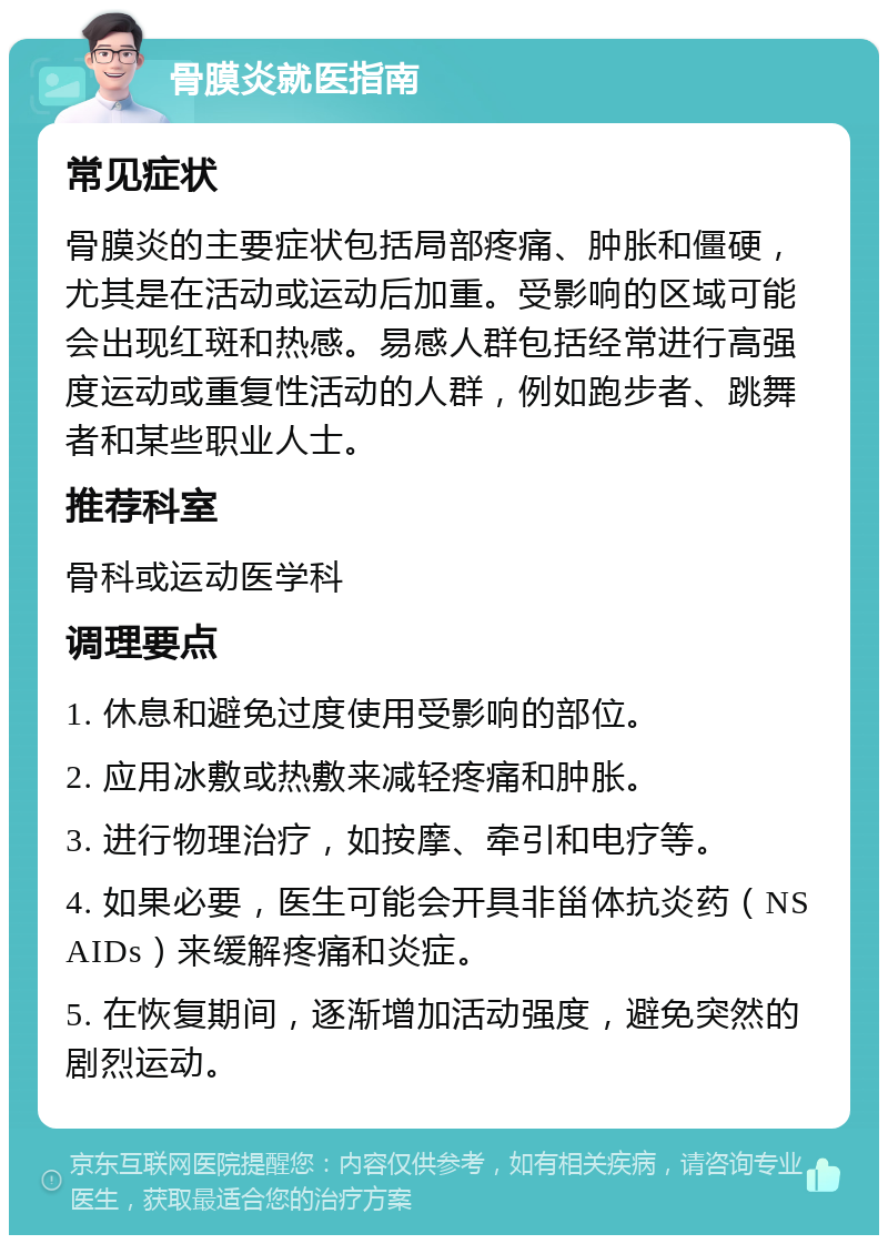 骨膜炎就医指南 常见症状 骨膜炎的主要症状包括局部疼痛、肿胀和僵硬，尤其是在活动或运动后加重。受影响的区域可能会出现红斑和热感。易感人群包括经常进行高强度运动或重复性活动的人群，例如跑步者、跳舞者和某些职业人士。 推荐科室 骨科或运动医学科 调理要点 1. 休息和避免过度使用受影响的部位。 2. 应用冰敷或热敷来减轻疼痛和肿胀。 3. 进行物理治疗，如按摩、牵引和电疗等。 4. 如果必要，医生可能会开具非甾体抗炎药（NSAIDs）来缓解疼痛和炎症。 5. 在恢复期间，逐渐增加活动强度，避免突然的剧烈运动。