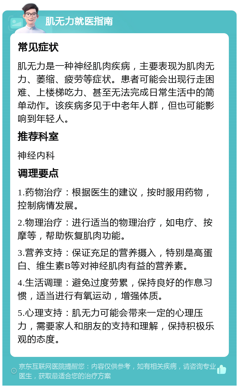 肌无力就医指南 常见症状 肌无力是一种神经肌肉疾病，主要表现为肌肉无力、萎缩、疲劳等症状。患者可能会出现行走困难、上楼梯吃力、甚至无法完成日常生活中的简单动作。该疾病多见于中老年人群，但也可能影响到年轻人。 推荐科室 神经内科 调理要点 1.药物治疗：根据医生的建议，按时服用药物，控制病情发展。 2.物理治疗：进行适当的物理治疗，如电疗、按摩等，帮助恢复肌肉功能。 3.营养支持：保证充足的营养摄入，特别是高蛋白、维生素B等对神经肌肉有益的营养素。 4.生活调理：避免过度劳累，保持良好的作息习惯，适当进行有氧运动，增强体质。 5.心理支持：肌无力可能会带来一定的心理压力，需要家人和朋友的支持和理解，保持积极乐观的态度。