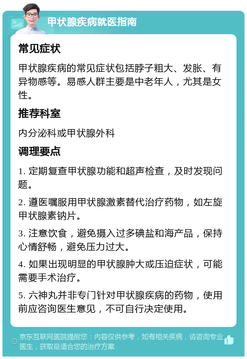 甲状腺疾病就医指南 常见症状 甲状腺疾病的常见症状包括脖子粗大、发胀、有异物感等。易感人群主要是中老年人，尤其是女性。 推荐科室 内分泌科或甲状腺外科 调理要点 1. 定期复查甲状腺功能和超声检查，及时发现问题。 2. 遵医嘱服用甲状腺激素替代治疗药物，如左旋甲状腺素钠片。 3. 注意饮食，避免摄入过多碘盐和海产品，保持心情舒畅，避免压力过大。 4. 如果出现明显的甲状腺肿大或压迫症状，可能需要手术治疗。 5. 六神丸并非专门针对甲状腺疾病的药物，使用前应咨询医生意见，不可自行决定使用。