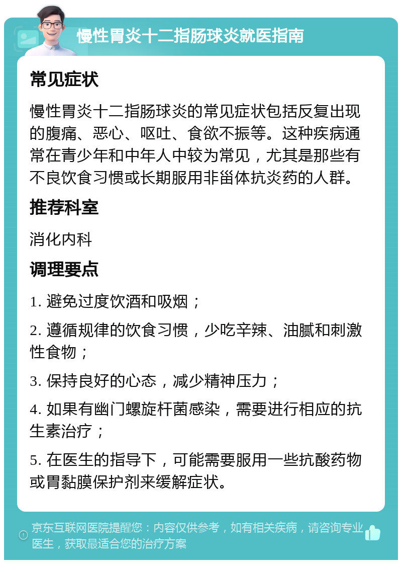 慢性胃炎十二指肠球炎就医指南 常见症状 慢性胃炎十二指肠球炎的常见症状包括反复出现的腹痛、恶心、呕吐、食欲不振等。这种疾病通常在青少年和中年人中较为常见，尤其是那些有不良饮食习惯或长期服用非甾体抗炎药的人群。 推荐科室 消化内科 调理要点 1. 避免过度饮酒和吸烟； 2. 遵循规律的饮食习惯，少吃辛辣、油腻和刺激性食物； 3. 保持良好的心态，减少精神压力； 4. 如果有幽门螺旋杆菌感染，需要进行相应的抗生素治疗； 5. 在医生的指导下，可能需要服用一些抗酸药物或胃黏膜保护剂来缓解症状。