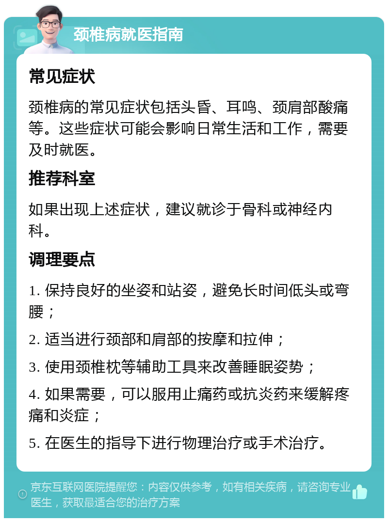 颈椎病就医指南 常见症状 颈椎病的常见症状包括头昏、耳鸣、颈肩部酸痛等。这些症状可能会影响日常生活和工作，需要及时就医。 推荐科室 如果出现上述症状，建议就诊于骨科或神经内科。 调理要点 1. 保持良好的坐姿和站姿，避免长时间低头或弯腰； 2. 适当进行颈部和肩部的按摩和拉伸； 3. 使用颈椎枕等辅助工具来改善睡眠姿势； 4. 如果需要，可以服用止痛药或抗炎药来缓解疼痛和炎症； 5. 在医生的指导下进行物理治疗或手术治疗。