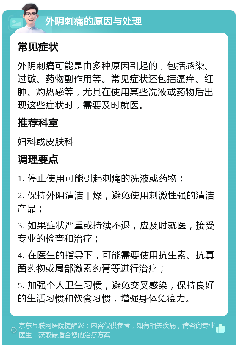 外阴刺痛的原因与处理 常见症状 外阴刺痛可能是由多种原因引起的，包括感染、过敏、药物副作用等。常见症状还包括瘙痒、红肿、灼热感等，尤其在使用某些洗液或药物后出现这些症状时，需要及时就医。 推荐科室 妇科或皮肤科 调理要点 1. 停止使用可能引起刺痛的洗液或药物； 2. 保持外阴清洁干燥，避免使用刺激性强的清洁产品； 3. 如果症状严重或持续不退，应及时就医，接受专业的检查和治疗； 4. 在医生的指导下，可能需要使用抗生素、抗真菌药物或局部激素药膏等进行治疗； 5. 加强个人卫生习惯，避免交叉感染，保持良好的生活习惯和饮食习惯，增强身体免疫力。