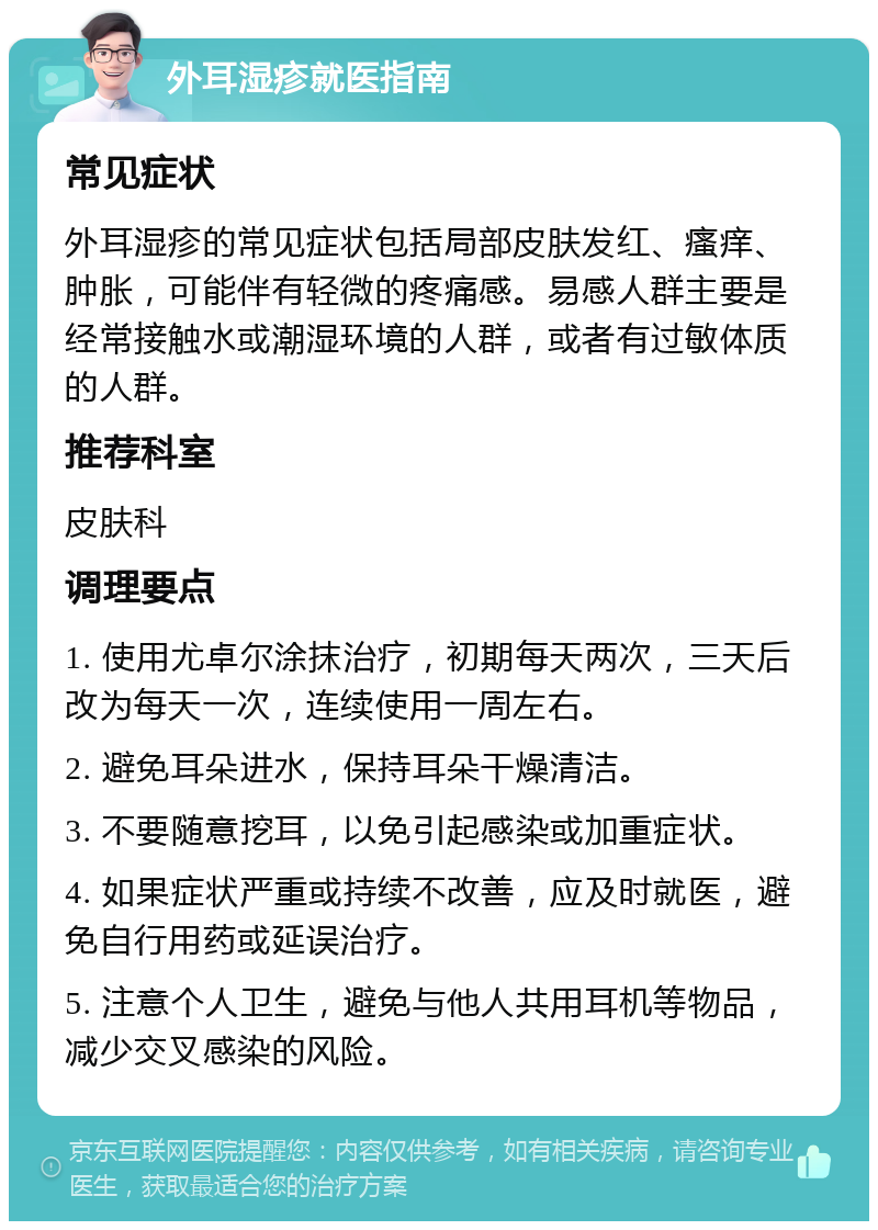 外耳湿疹就医指南 常见症状 外耳湿疹的常见症状包括局部皮肤发红、瘙痒、肿胀，可能伴有轻微的疼痛感。易感人群主要是经常接触水或潮湿环境的人群，或者有过敏体质的人群。 推荐科室 皮肤科 调理要点 1. 使用尤卓尔涂抹治疗，初期每天两次，三天后改为每天一次，连续使用一周左右。 2. 避免耳朵进水，保持耳朵干燥清洁。 3. 不要随意挖耳，以免引起感染或加重症状。 4. 如果症状严重或持续不改善，应及时就医，避免自行用药或延误治疗。 5. 注意个人卫生，避免与他人共用耳机等物品，减少交叉感染的风险。