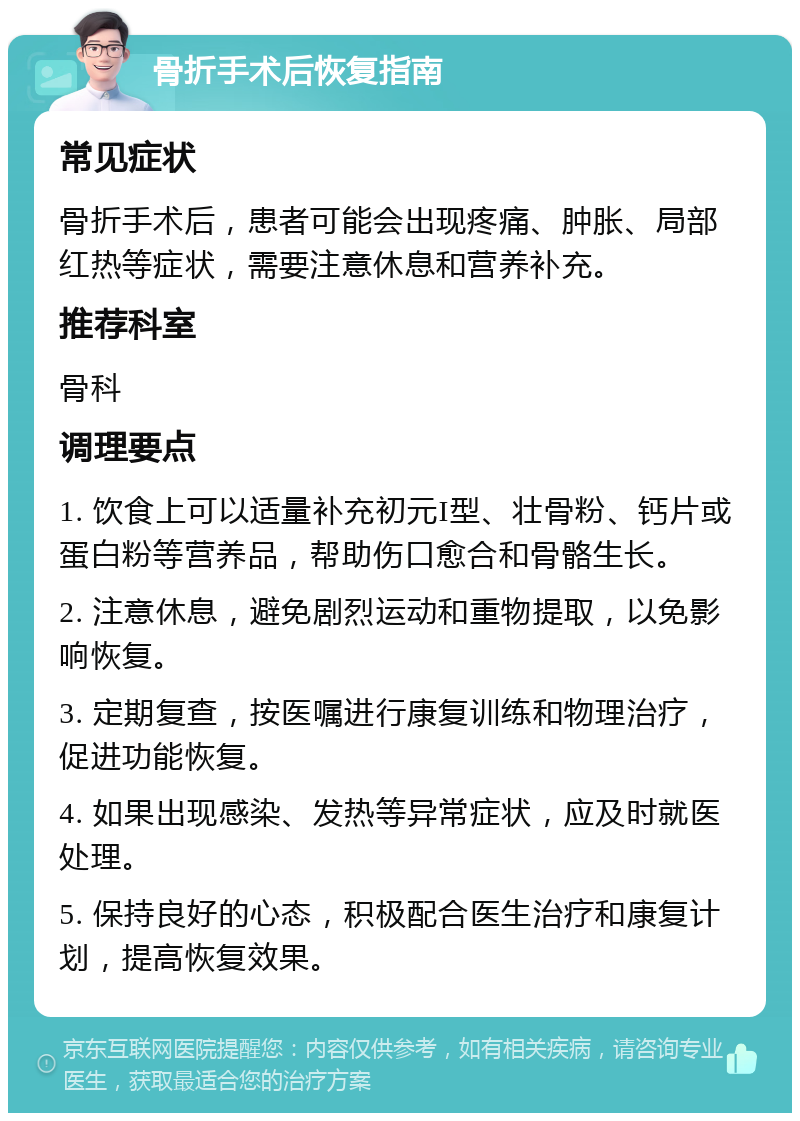 骨折手术后恢复指南 常见症状 骨折手术后，患者可能会出现疼痛、肿胀、局部红热等症状，需要注意休息和营养补充。 推荐科室 骨科 调理要点 1. 饮食上可以适量补充初元I型、壮骨粉、钙片或蛋白粉等营养品，帮助伤口愈合和骨骼生长。 2. 注意休息，避免剧烈运动和重物提取，以免影响恢复。 3. 定期复查，按医嘱进行康复训练和物理治疗，促进功能恢复。 4. 如果出现感染、发热等异常症状，应及时就医处理。 5. 保持良好的心态，积极配合医生治疗和康复计划，提高恢复效果。