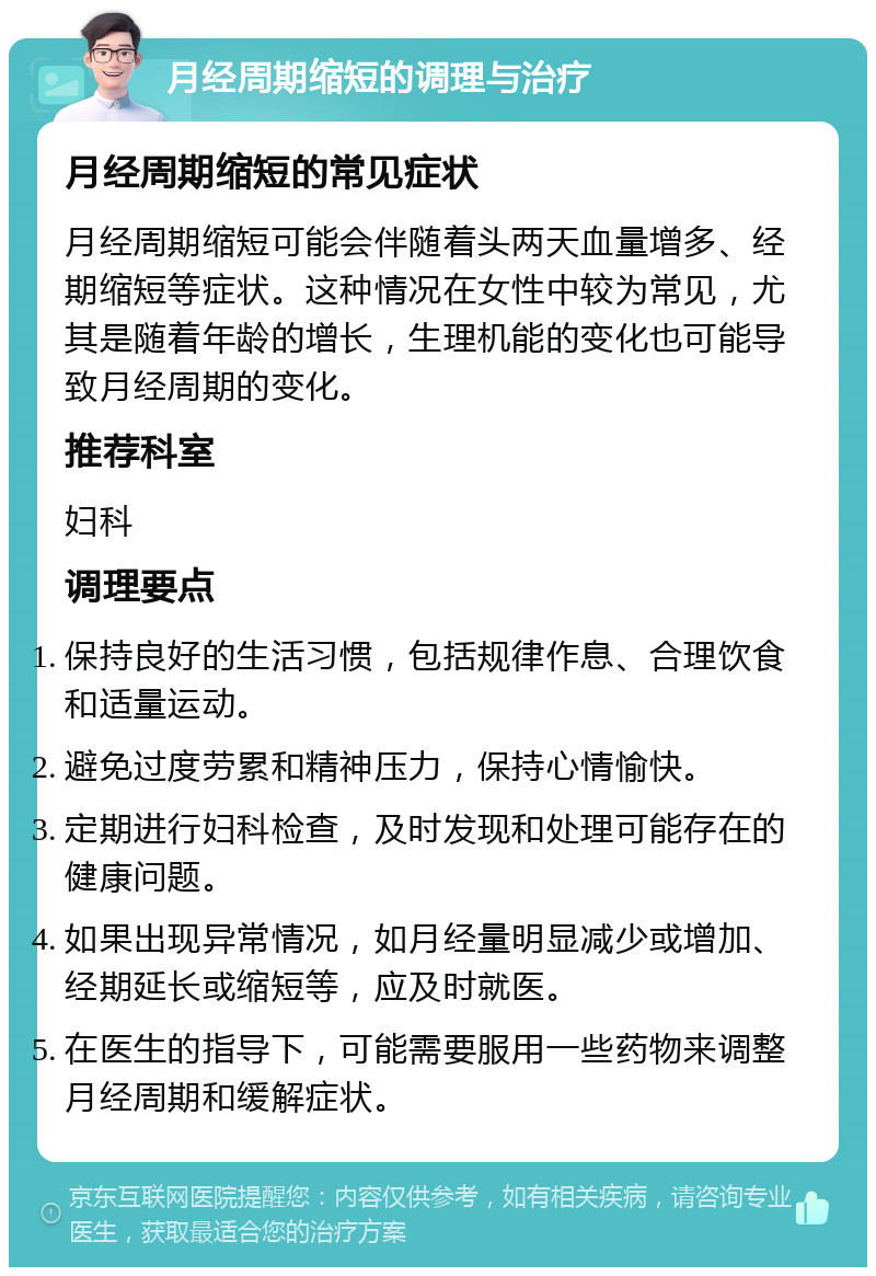 月经周期缩短的调理与治疗 月经周期缩短的常见症状 月经周期缩短可能会伴随着头两天血量增多、经期缩短等症状。这种情况在女性中较为常见，尤其是随着年龄的增长，生理机能的变化也可能导致月经周期的变化。 推荐科室 妇科 调理要点 保持良好的生活习惯，包括规律作息、合理饮食和适量运动。 避免过度劳累和精神压力，保持心情愉快。 定期进行妇科检查，及时发现和处理可能存在的健康问题。 如果出现异常情况，如月经量明显减少或增加、经期延长或缩短等，应及时就医。 在医生的指导下，可能需要服用一些药物来调整月经周期和缓解症状。