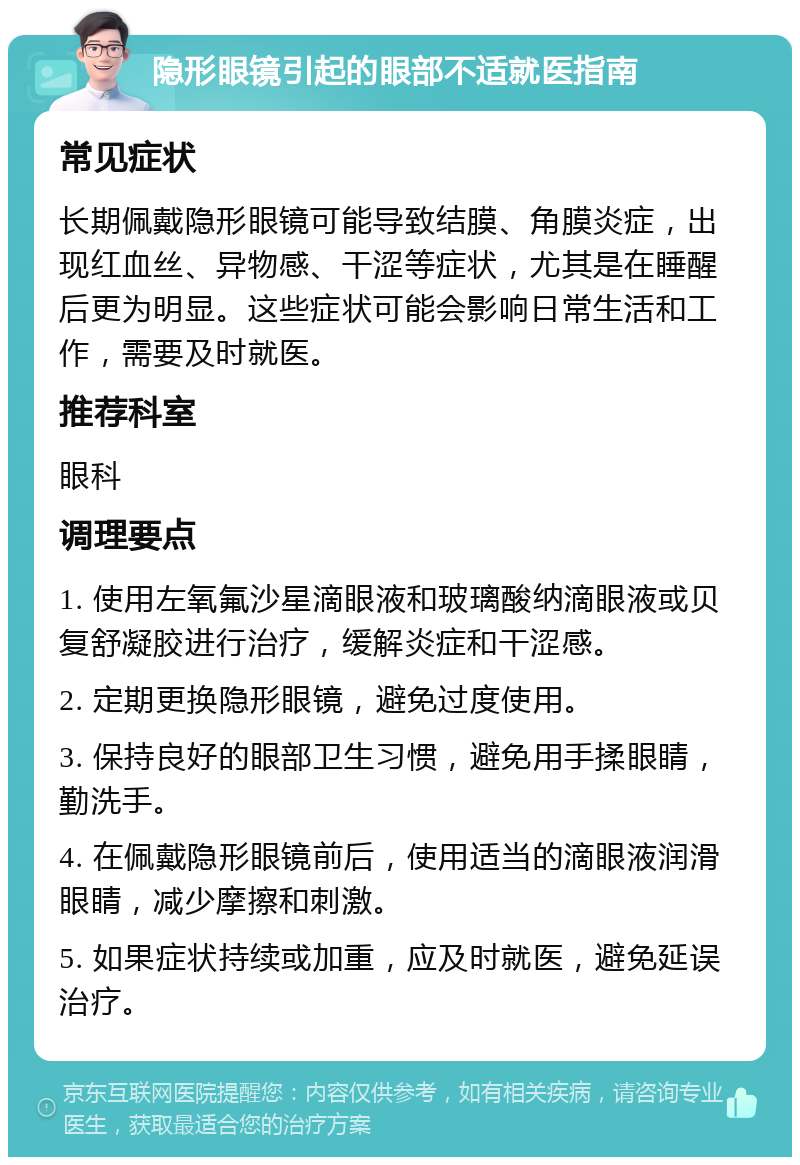 隐形眼镜引起的眼部不适就医指南 常见症状 长期佩戴隐形眼镜可能导致结膜、角膜炎症，出现红血丝、异物感、干涩等症状，尤其是在睡醒后更为明显。这些症状可能会影响日常生活和工作，需要及时就医。 推荐科室 眼科 调理要点 1. 使用左氧氟沙星滴眼液和玻璃酸纳滴眼液或贝复舒凝胶进行治疗，缓解炎症和干涩感。 2. 定期更换隐形眼镜，避免过度使用。 3. 保持良好的眼部卫生习惯，避免用手揉眼睛，勤洗手。 4. 在佩戴隐形眼镜前后，使用适当的滴眼液润滑眼睛，减少摩擦和刺激。 5. 如果症状持续或加重，应及时就医，避免延误治疗。