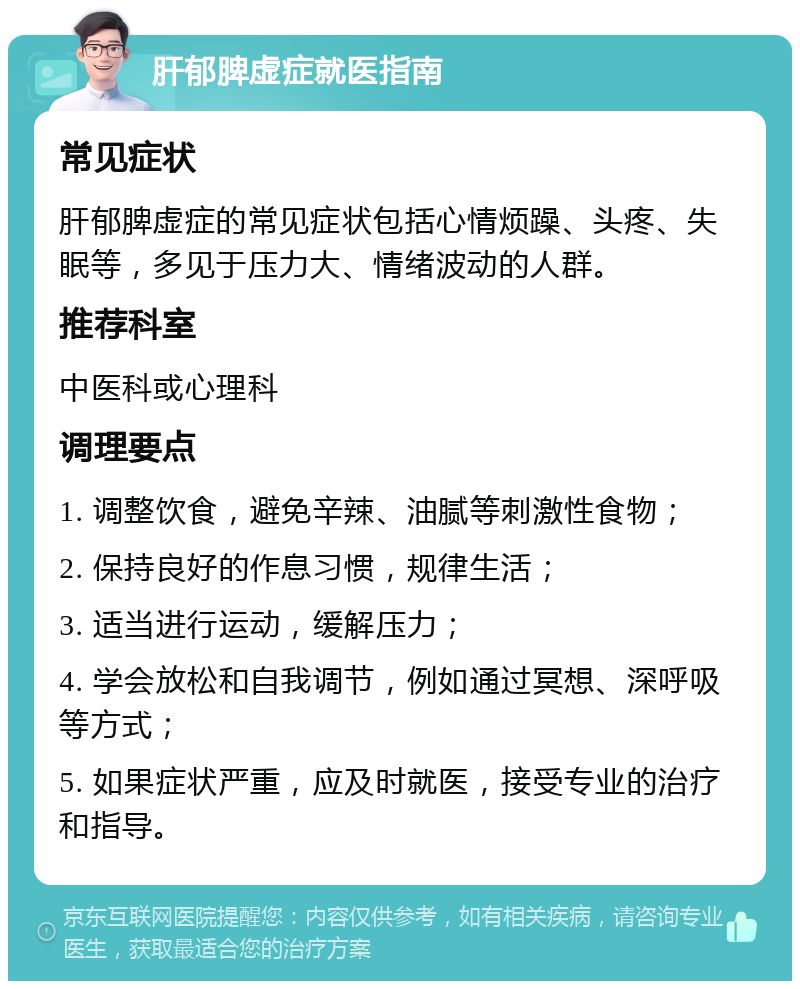 肝郁脾虚症就医指南 常见症状 肝郁脾虚症的常见症状包括心情烦躁、头疼、失眠等，多见于压力大、情绪波动的人群。 推荐科室 中医科或心理科 调理要点 1. 调整饮食，避免辛辣、油腻等刺激性食物； 2. 保持良好的作息习惯，规律生活； 3. 适当进行运动，缓解压力； 4. 学会放松和自我调节，例如通过冥想、深呼吸等方式； 5. 如果症状严重，应及时就医，接受专业的治疗和指导。