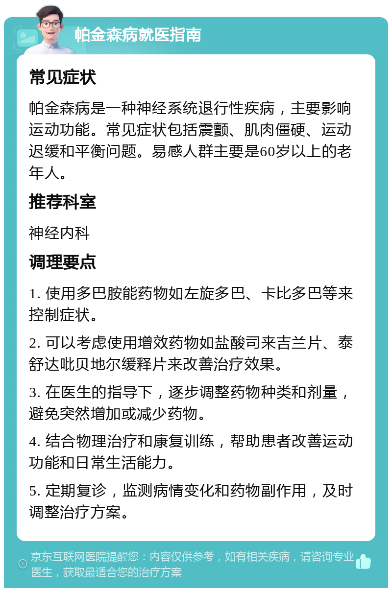 帕金森病就医指南 常见症状 帕金森病是一种神经系统退行性疾病，主要影响运动功能。常见症状包括震颤、肌肉僵硬、运动迟缓和平衡问题。易感人群主要是60岁以上的老年人。 推荐科室 神经内科 调理要点 1. 使用多巴胺能药物如左旋多巴、卡比多巴等来控制症状。 2. 可以考虑使用增效药物如盐酸司来吉兰片、泰舒达吡贝地尔缓释片来改善治疗效果。 3. 在医生的指导下，逐步调整药物种类和剂量，避免突然增加或减少药物。 4. 结合物理治疗和康复训练，帮助患者改善运动功能和日常生活能力。 5. 定期复诊，监测病情变化和药物副作用，及时调整治疗方案。