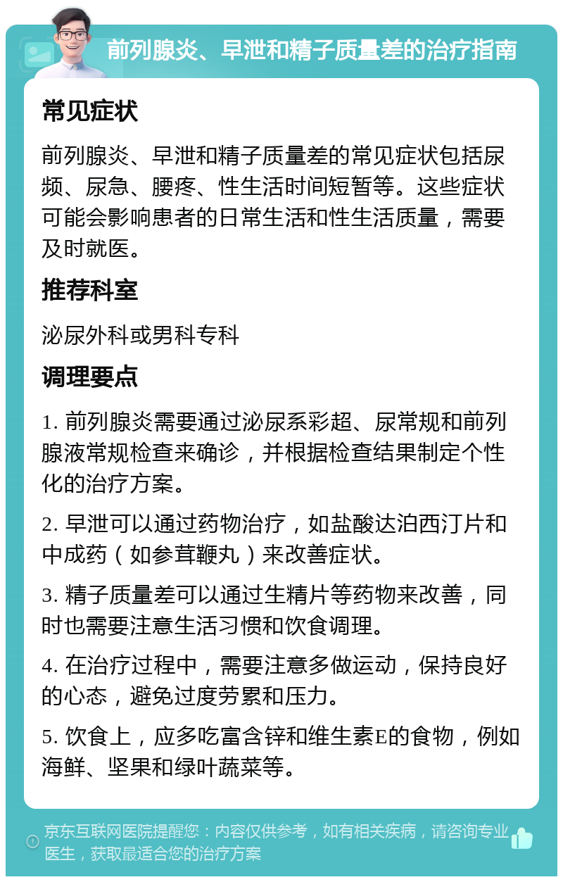 前列腺炎、早泄和精子质量差的治疗指南 常见症状 前列腺炎、早泄和精子质量差的常见症状包括尿频、尿急、腰疼、性生活时间短暂等。这些症状可能会影响患者的日常生活和性生活质量，需要及时就医。 推荐科室 泌尿外科或男科专科 调理要点 1. 前列腺炎需要通过泌尿系彩超、尿常规和前列腺液常规检查来确诊，并根据检查结果制定个性化的治疗方案。 2. 早泄可以通过药物治疗，如盐酸达泊西汀片和中成药（如参茸鞭丸）来改善症状。 3. 精子质量差可以通过生精片等药物来改善，同时也需要注意生活习惯和饮食调理。 4. 在治疗过程中，需要注意多做运动，保持良好的心态，避免过度劳累和压力。 5. 饮食上，应多吃富含锌和维生素E的食物，例如海鲜、坚果和绿叶蔬菜等。