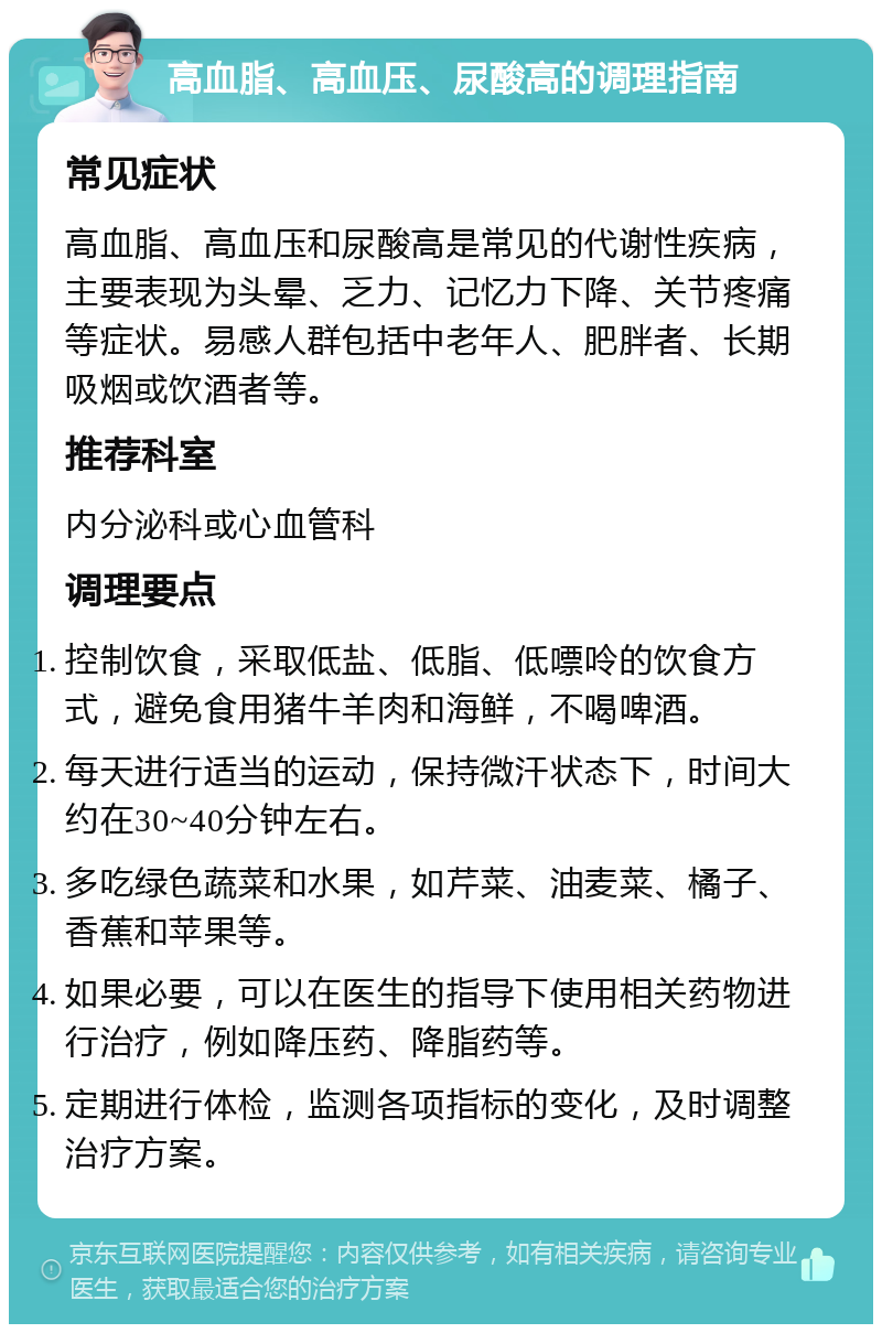 高血脂、高血压、尿酸高的调理指南 常见症状 高血脂、高血压和尿酸高是常见的代谢性疾病，主要表现为头晕、乏力、记忆力下降、关节疼痛等症状。易感人群包括中老年人、肥胖者、长期吸烟或饮酒者等。 推荐科室 内分泌科或心血管科 调理要点 控制饮食，采取低盐、低脂、低嘌呤的饮食方式，避免食用猪牛羊肉和海鲜，不喝啤酒。 每天进行适当的运动，保持微汗状态下，时间大约在30~40分钟左右。 多吃绿色蔬菜和水果，如芹菜、油麦菜、橘子、香蕉和苹果等。 如果必要，可以在医生的指导下使用相关药物进行治疗，例如降压药、降脂药等。 定期进行体检，监测各项指标的变化，及时调整治疗方案。