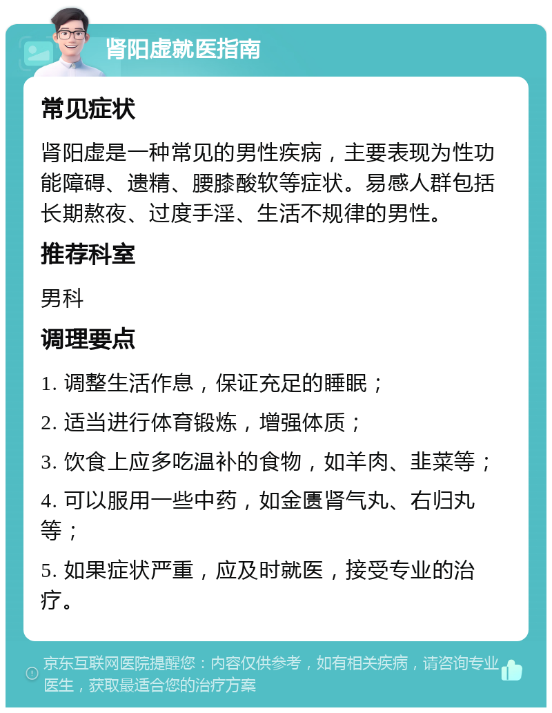 肾阳虚就医指南 常见症状 肾阳虚是一种常见的男性疾病，主要表现为性功能障碍、遗精、腰膝酸软等症状。易感人群包括长期熬夜、过度手淫、生活不规律的男性。 推荐科室 男科 调理要点 1. 调整生活作息，保证充足的睡眠； 2. 适当进行体育锻炼，增强体质； 3. 饮食上应多吃温补的食物，如羊肉、韭菜等； 4. 可以服用一些中药，如金匮肾气丸、右归丸等； 5. 如果症状严重，应及时就医，接受专业的治疗。