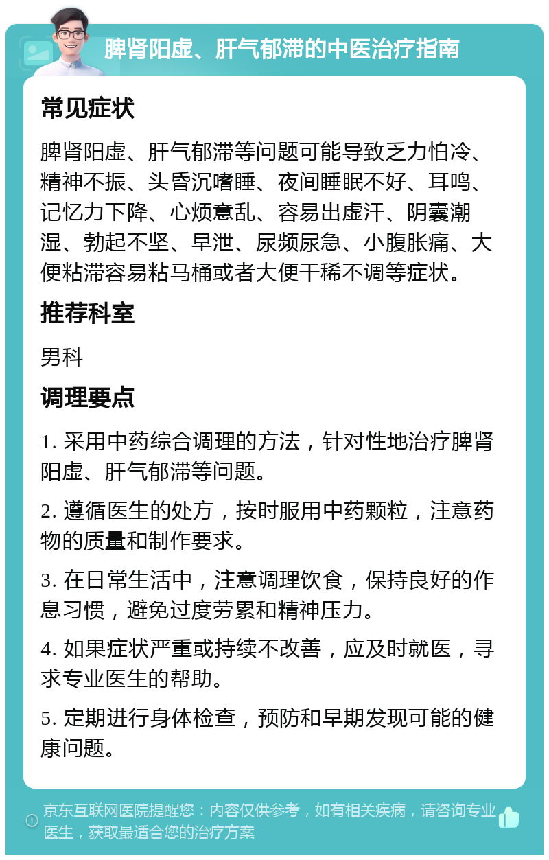 脾肾阳虚、肝气郁滞的中医治疗指南 常见症状 脾肾阳虚、肝气郁滞等问题可能导致乏力怕冷、精神不振、头昏沉嗜睡、夜间睡眠不好、耳鸣、记忆力下降、心烦意乱、容易出虚汗、阴囊潮湿、勃起不坚、早泄、尿频尿急、小腹胀痛、大便粘滞容易粘马桶或者大便干稀不调等症状。 推荐科室 男科 调理要点 1. 采用中药综合调理的方法，针对性地治疗脾肾阳虚、肝气郁滞等问题。 2. 遵循医生的处方，按时服用中药颗粒，注意药物的质量和制作要求。 3. 在日常生活中，注意调理饮食，保持良好的作息习惯，避免过度劳累和精神压力。 4. 如果症状严重或持续不改善，应及时就医，寻求专业医生的帮助。 5. 定期进行身体检查，预防和早期发现可能的健康问题。